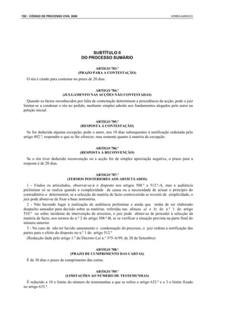 192 : CÓDIGO DE PROCESSO CIVIL 2008                                                             VERBOJURIDICO




                                            SUBTÍTULO II
                                       DO PROCESSO SUMÁRIO

                                              ARTIGO 783.º
                                      (PRAZO PARA A CONTESTAÇÃO)
   O réu é citado para contestar no prazo de 20 dias.

                                        ARTIGO 784.º
                          (JULGAMENTO NAS ACÇÕES NÃO CONTESTADAS)
   Quando os factos reconhecidos por falta de contestação determinem a procedência da acção, pode o juiz
 limitar-se a condenar o réu no pedido, mediante simples adesão aos fundamentos alegados pelo autor na
 petição inicial.

                                             ARTIGO 785.º
                                      (RESPOSTA À CONTESTAÇÃO)
   Se for deduzida alguma excepção, pode o autor, nos 10 dias subsequentes à notificação ordenada pelo
 artigo 492.º, responder o que se lhe oferecer, mas somente quanto à matéria da excepção.

                                             ARTIGO 786.º
                                      (RESPOSTA À RECONVENÇÃO)
   Se o réu tiver deduzido reconvenção ou a acção for de simples apreciação negativa, o prazo para a
 resposta é de 20 dias.

                                          ARTIGO 787.º
                             (TERMOS POSTERIORES AOS ARTICULADOS)
   1 - Findos os articulados, observar-se-á o disposto nos artigos 508.º a 512.º-A, mas a audiência
 preliminar só se realiza quando a complexidade da causa ou a necessidade de actuar o princípio do
 contraditório o determinem; se a selecção da matéria de facto controvertida se revestir de simplicidade, o
 juiz pode abster-se de fixar a base instrutória.
   2 - Não havendo lugar à realização de audiência preliminar e ainda que tenha de ser elaborado
 despacho saneador para decisão sobre as matérias referidas nas alíneas a) e b) do n.º 1 do artigo
 510.º ou sobre incidente de intervenção de terceiros, o juiz pode abster-se de proceder à selecção da
 matéria de facto, nos termos do n.º 2 do artigo 508.º-B, se se verificar a situação prevista na parte final do
 número anterior.
   3 - No caso de não ter havido saneamento e condensação do processo, o juiz ordena a notificação das
 partes para o efeito do disposto no n.º 1 do artigo 512.º
   (Redacção dada pelo artigo 1.º do Decreto-Lei n.º 375-A/99, de 20 de Setembro)

                                           ARTIGO 788.º
                               (PRAZO DE CUMPRIMENTO DAS CARTAS)
   É de 30 dias o prazo de cumprimento das cartas.

                                          ARTIGO 789.º
                            (LIMITAÇÕES AO NÚMERO DE TESTEMUNHAS)
   É reduzido a 10 o limite do número de testemunhas a que se refere o artigo 632.º e a 3 o limite fixado
 no artigo 633.º.
 