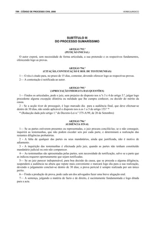 194 : CÓDIGO DE PROCESSO CIVIL 2008                                                           VERBOJURIDICO




                                        SUBTÍTULO III
                                  DO PROCESSO SUMARÍSSIMO

                                              ARTIGO 793.º
                                           (PETIÇÃO INICIAL)
   O autor exporá, sem necessidade de forma articulada, a sua pretensão e os respectivos fundamentos,
 oferecendo logo as provas.

                                        ARTIGO 794.º
                       (CITAÇÃO, CONTESTAÇÃO E ROL DE TESTEMUNHAS)
   1— O réu é citado para, no prazo de 15 dias, contestar, devendo oferecer logo as respectivas provas.
   2— A contestação é notificada ao autor.

                                         ARTIGO 795.º
                              (APRECIAÇÃO IMEDIATA DAS QUESTÕES)
   1— Findos os articulados, pode o juiz, sem prejuízo do disposto nos n.ºs 3 e 4 do artigo 3.º, julgar logo
 procedente alguma excepção dilatória ou nulidade que lhe cumpra conhecer, ou decidir do mérito da
 causa.
   2 - Se a acção tiver de prosseguir, é logo marcado dia para a audiência final, que deve efectuar-se
 dentro de 30 dias, não sendo aplicável o disposto nos n.os 1 a 3 do artigo 155.º *
   * (Redacção dada pelo artigo 1.º do Decreto-Lei n.º 375-A/99, de 20 de Setembro)

                                             ARTIGO 796.º
                                           AUDIÊNCIA FINAL
   1— Se as partes estiverem presentes ou representadas, o juiz procura conciliá-las; se o não conseguir,
 inquirirá as testemunhas, que não podem exceder seis por cada parte, e determinará a realização das
 restantes diligências probatórias.
   2 - A falta de qualquer das partes ou seus mandatários, ainda que justificada, não é motivo de
 adiamento.
   3 - A inquirição das testemunhas é efectuada pelo juiz, quando as partes não tenham constituído
 mandatário judicial ou este não comparecer.
   4— As testemunhas são apresentadas pelas partes, sem necessidade de notificação, salvo se a parte que
 as indicou requerer oportunamente que sejam notificadas.
   5— Se ao juiz parecer indispensável, para boa decisão da causa, que se proceda a alguma diligência,
 suspenderá a audiência na altura que repute mais conveniente e marcará logo dia para a sua realização,
 devendo o julgamento concluir-se dentro de 30 dias; a prova pericial é sempre realizada por um único
 perito.
   6— Finda a produção de prova, pode cada um dos advogados fazer uma breve alegação oral.
   7— A sentença, julgando a matéria de facto e de direito, é sucintamente fundamentada e logo ditada
 para a acta.
 