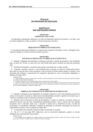 196 : CÓDIGO DE PROCESSO CIVIL 2008                                                                                            VERBOJURIDICO




                                                    TÍTULO III
                                            DO PROCESSO DE EXECUÇÃO


                                                     SUBTÍTULO I
                                               DAS DISPOSIÇÕES GERAIS

                                                        ARTIGO 801.º
                                                   (ÂMBITO DE APLICAÇÃO)
   As disposições subsequentes aplicam-se, na falta de disposição especial em contrário e em tudo o que
 se mostre compatível, a todas as espécies e formas de processo executivo.

                                                  ARTIGO 802.º
                                     (REQUISITOS DA OBRIGAÇÃO EXEQUENDA)
   A execução principia pelas diligências, a requerer pelo exequente, destinadas a tornar a obrigação certa,
 exigível e líquida, se o não for em face do título executivo.

                                           ARTIGO 803.º
                        (ESCOLHA DA PRESTAÇÃO, NA OBRIGAÇÃO ALTERNATIVA)
   1— Quando a obrigação seja alternativa e pertença ao devedor a escolha da prestação, é este notificado
 para, no prazo de 10 dias, se outro não tiver sido fixado pelas partes, declarar por qual das prestações
 opta.
   2— Na falta de declaração, a execução segue quanto à prestação que o credor escolha.
   3— Cabendo a escolha a terceiro, é este notificado para a efectuar, na falta de escolha pelo terceiro,
 bem como no caso de haver vários devedores e não ser possível formar maioria quanto à escolha, é esta
 efectuada pelo tribunal, a requerimento do exequente, aplicando-se, com as necessárias adaptações, o
 disposto no artigo 1429.º.
      Redacção anterior:
      1— Sendo a obrigação alternativa e pertencendo ao devedor a escolha da prestação, este será notificado para declarar por qual das prestações
      opta, dentro do prazo fixado pelo tribunal.
      2— Na falta de declaração, a execução poderá seguir quanto à prestação que o credor escolher.
      3— Cabendo a escolha a terceiro, será este notificado para a efectuar; na falta de escolha pelo terceiro, bem como no caso de haver vários
      devedores e não ser possível formar maioria quanto à escolha, será esta efectuada pelo tribunal, a requerimento do exequente, aplicando-se,
      com as necessárias adaptações, o disposto no artigo 1429.º.


                                          ARTIGO 804.º
                      (OBRIGAÇÃO CONDICIONAL OU DEPENDENTE DE PRESTAÇÃO)
   1— Quando a obrigação esteja dependente de condição suspensiva ou de uma prestação por parte do
 credor ou de terceiro, incumbe ao credor provar documentalmente, perante o agente de execução, que se
 verificou a condição ou que se efectuou ou ofereceu a prestação.
   2— Quando a prova não possa ser feita por documentos, o credor, ao requerer a execução, oferece as
 respectivas provas, que são logo sumariamente produzidas perante o juiz, a menos que este entenda
 necessário ouvir o devedor; neste caso, o devedor é citado com a advertência de que, na falta de
 contestação, se considerará verificada a condição ou efectuada ou oferecida a prestação, nos termos do
 requerimento executivo, salvo o disposto no artigo 485.º.
   3— A contestação do executado só pode ter lugar em oposição à execução.
   4— Os n.ºs 7 e 8 do artigo 805.º aplicam-se, com as necessárias adaptações, quando se execute
 obrigação que só parcialmente seja exigível.
      Redacção anterior:
      1— Se a obrigação estiver dependente de condição suspensiva ou de uma prestação por parte do credor ou de terceiro, incumbe ao credor
      provar que se verificou a condição ou que se efectuou ou ofereceu a prestação.
 