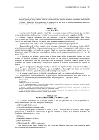 VERBOJURIDICO                                                                                CÓDIGO DE PROCESSO CIVIL 2008 : 197




      2— Se a prova não puder ser feita por documentos, o credor, ao requerer a execução, oferecerá as respectivas provas, que são logo
      produzidas, podendo ser ouvido o devedor, quando se julgue necessário, sem prejuízo da faculdade de oportunamente deduzir oposição
      mediante embargos de executado.
      3— Quando a inexigibilidade derive apenas da falta de interpelação ou do facto de não ter sido pedido o pagamento no domicílio do
      devedor, a obrigação considera-se vencida com a citação do executado.


                                                           ARTIGO 805.º
                                                          (LIQUIDAÇÃO)
   1— Sempre que for ilíquida a quantia em dívida, o exequente deve especificar os valores que considera
 compreendidos na prestação devida e concluir o requerimento executivo com um pedido líquido.
   2— Quando a execução compreenda juros que continuem a vencer-se, a liquidação deles é feita, a final,
 pela secretaria, em face do título executivo e dos documentos que o exequente ofereça em conformidade
 com ele ou, sendo caso disso, em função das taxas legais de juros de mora aplicáveis.
   3— A secretaria liquida ainda, a final, a sanção pecuniária compulsória que seja devida.
   4— Quando, não sendo o título executivo uma sentença, a liquidação não dependa de simples cálculo
 aritmético, o executado é logo citado para a contestar, em oposição à execução, com a advertência de que,
 na falta de contestação, a obrigação se considera fixada nos termos do requerimento executivo, salvo o
 disposto no artigo 485.º; havendo contestação ou sendo a revelia inoperante, aplicam-se os n.ºs 3 e 4 do
 artigo 380.º.
   5— A liquidação por árbitros, quando deva ter lugar para o efeito de execução fundada em título
 diverso de sentença, realiza-se, nos termos do artigo 380.º-A, antes de apresentado o requerimento
 executivo; a nomeação é feita nos termos aplicáveis à arbitragem voluntária, cabendo, porém, ao juiz
 presidente do tribunal da execução a competência supletiva aí atribuída ao presidente do tribunal da
 relação.
   6— Quando a iliquidez da obrigação resulte de esta ter por objecto mediato uma universalidade e o
 autor não possa concretizar os elementos que a compõem, a liquidação tem lugar em momento
 imediatamente posterior à apreensão, precedendo a entrega ao exequente.
   7— Se uma parte da obrigação for ilíquida e outra líquida, pode esta executar-se imediatamente.
   8— Requerendo-se a execução imediata da parte líquida, a liquidação da outra parte pode ser feita na
 pendência da mesma execução, nos mesmos termos em que é possível a liquidação inicial.
      Redacção anterior:
      ARTIGO 805.º
      (LIQUIDAÇÃO PELO EXEQUENTE)
      1— Se for ilíquida a quantia que o executado é obrigado a pagar, o exequente fixará o quantitativo no requerimento inicial da execução
      quando a liquidação dependa de simples cálculo aritmético.
      2— Quando a execução compreenda juros que continuem a vencer-se, a liquidação deles é feita a final pela secretaria, em face do título
      executivo e dos documentos que o exequente ofereça em conformidade com ele.
      3— Não estando determinado o dia a partir do qual hão-de ser contados os juros, é esse dia, a requerimento prévio do credor, fixado por
      despacho em harmonia com o título executivo, depois de ouvidas as partes.


                                                  ARTIGO 806.º
                                      REGISTO INFORMÁTICO DE EXECUÇÕES
   1— O registo informático de execuções contém o rol dos processos de execução pendentes e,
 relativamente a cada um deles, a seguinte informação:
   a) Identificação do processo;
   b) Identificação do agente de execução;
   c) Identificação das partes, nos termos da alínea a) do n.º 1 do artigo 467.º e incluindo ainda, sempre
 que possível, o número de identificação de pessoa colectiva, a filiação e os números de bilhete de
 identidade e de identificação fiscal;
   d) Pedido;
   e) Bens indicados para penhora;
   f) Bens penhorados;
   g) Identificação dos créditos reclamados.
   2 - Do mesmo registo consta também o rol das execuções findas ou suspensas, mencionando-se, além
 dos elementos referidos no número anterior:
 