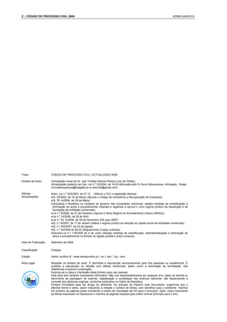 2 : CÓDIGO DE PROCESSO CIVIL 2008                                                                                         VERBOJURIDICO




Título:               CÓDIGO DE PROCESSO CIVIL | ACTUALIZADO 2008

Direitos de Autor:    Compilação inicial de Dr. Joel Timóteo Ramos Pereira (Juiz de Direito).
                      Actualização posterior ao Dec.-Lei n.º 53/2004, de 18.03 efectuada pelo Dr Nuno Albuquerque, Advogado - Braga
                      (nunoalbuquerque@bragatel.pt ou advnclb@gmail.com)

Últimas               • Dec.-Lei n.º 324/2003, de 27.12 (Alterou o CCJ e legislação diversa)
Actualizações:        • DL 53/2004, de 18 de Março (Aprova o Código da Insolvência e Recuperação de Empresas)
                      • DL 76 -A/2006, de 29 de Março
                      • (Actualiza e flexibiliza os modelos de governo das sociedades anónimas, adopta medidas de simplificação e
                        eliminação de actos e procedimentos notariais e registrais e aprova o novo regime jurídico da dissolução e da
                        liquidação de entidades comerciais).
                      • Lei n.º 6/2006, de 27 de Fevereiro (Aprova o Novo Regime do Arrendamento Urbano (NRAU))
                      • Lei n.º 14/2006, de 26 de Abril
                      • Lei n.º 53 -A/2006, de 29 de Dezembro (OE para 2007)
                      • DL n.º 8/2007, de 17 de Janeiro (Altera o regime jurídico da redução do capital social de entidades comerciais)
                      • DL n.º 303/2007, de 24 de Agosto
                      • DL n.º 34/2008 de 26.02 (Regulamento Custas Judiciais)
                      • Decreto-Lei n.º 116/2008 de 4 de Julho (Adopta medidas de simplificação, desmaterialização e eliminação de
                        actos e procedimentos no âmbito do registo predial e actos conexos)

Data de Publicação:   Setembro de 2008.

Classificação         Códigos

Edição:               Verbo Jurídico ® - www.verbojuridico.pt | .eu | .net | .ºrg | .com.

Nota Legal:           Respeite os direitos de autor. É permitida a reprodução exclusivamente para fins pessoais ou académicos. É
                      proibida a reprodução ou difusão com efeitos comerciais, assim como a eliminação da formatação, das
                      referências à autoria e publicação.
                      Autoriza-se a cópia e impressão deste ficheiro para uso pessoal.
                      Este texto tem carácter meramente informativo. Não nos responsabilizamos por qualquer erro, lapso de escrita ou
                      decorrente da passagem de scanner, digitalização e compilação dos diversos diplomas, não dispensando a
                      consulta dos diplomas originais, conforme publicados no Diário da República
                      Ficheiro formatado para ser amigo do ambiente. Se precisar de imprimir este documento, sugerimos que o
                      efective frente e verso, assim reduzindo a metade o número de folhas, com benefício para o ambiente. Imprima
                      em primeiro as páginas pares invertendo a ordem de impressão (do fim para o princípio). Após, insira novamente
                      as folhas impressas na impressora e imprima as páginas impares pela ordem normal (princípio para o fim).
 