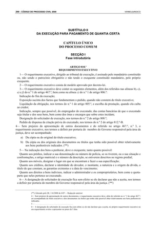 200 : CÓDIGO DE PROCESSO CIVIL 2008                                                                                        VERBOJURIDICO




                                   SUBTÍTULO II
                   DA EXECUÇÃO PARA PAGAMENTO DE QUANTIA CERTA


                                               CAPÍTULO ÚNICO
                                             DO PROCESSO COMUM

                                                        SECÇÃO I
                                                     Fase introdutória

                                                   ARTIGO 810.º
                                             REQUERIMENTO EXECUTIVO
    1— O requerimento executivo, dirigido ao tribunal de execução, é assinado pelo mandatário constituído
  ou, não sendo o patrocínio obrigatório e não tendo o exequente constituído mandatário, pelo próprio
  exequente.
    2— O requerimento executivo consta de modelo aprovado por decreto-lei.
    3— O requerimento executivo deve conter os seguintes elementos, além dos referidos nas alíneas b), c),
  e) e f) do n.º 1 do artigo 467.º, bem como na alínea c) do n.º 1 do artigo 806.º:
    Indicação do fim da execução;
    Exposição sucinta dos factos que fundamentam o pedido, quando não constem do título executivo;
    Liquidação da obrigação, nos termos do n.º 1 do artigo 805.º, e escolha da prestação, quando ela caiba
  ao credor;
    Indicação, sempre que possível, do empregador do executado, das contas bancárias de que o executado
  seja titular e dos seus bens, bem como dos ónus e encargos que sobre estes incidam;
    Designação do solicitador de execução, nos termos do n.º 2 do artigo 808.º;
    Pedido de dispensa da citação prévia do executado, nos termos do n.º 2 do artigo 812.º-B.
4— Sem prejuízo da apresentação de outros documentos e do referido no artigo 467.º, n.º 3, o
requerimento executivo, nos termos a definir por portaria do membro do Governo responsável pela área da
justiça, deve ser acompanhado:
    a) Da cópia ou do original do título executivo;
    b) Da cópia ou dos originais dos documentos ou títulos que tenha sido possível obter relativamente
       aos bens penhoráveis indicados. (**)
    5— Na indicação dos bens a penhorar, deve o exequente, tanto quanto possível:
    Quanto aos prédios, indicar a sua denominação ou número de polícia, se os tiverem, ou a sua situação e
 confrontações, o artigo matricial e o número da descrição, se estiverem descritos no registo predial;
    Quanto aos móveis, designar o lugar em que se encontram e fazer a sua especificação;
    Quanto aos créditos, declarar a identidade do devedor, o montante, a natureza e a origem da dívida, o
 título de que constam, as garantias existentes e a data do vencimento;
    Quanto aos direitos a bens indivisos, indicar o administrador e os comproprietários, bem como a quota-
 parte que neles pertence ao executado.
    6— A designação do solicitador de execução fica sem efeito se ele declarar que não a aceita, nos termos
 a definir por portaria do membro do Governo responsável pela área da justiça. (**)


             (**) Alterado pelo DL 116/2008 de 4/07— Redacção anterior:
             4— Sem prejuízo da apresentação de outros documentos, o requerimento executivo deve, além do referido no n.º 3 do artigo 467.º,
             ser acompanhado do título executivo e dos documentos ou títulos que tenha sido possível obter relativamente aos bens penhoráveis
             indicados.
             5—.....................................
             6— A designação do solicitador de execução fica sem efeito se ele não declarar que a aceita, no próprio requerimento executivo ou
             em requerimento avulso a apresentar no prazo de 5 dias.
 