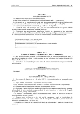 VERBOJURIDICO                                                                                CÓDIGO DE PROCESSO CIVIL 2008 : 201




                                                     ARTIGO 811.º
                                               RECUSA DO REQUERIMENTO
   1— A secretaria recusa receber o requerimento quando:
   a) Não conste do modelo ou omita algum dos requisitos impostos pelo n.º 3 do artigo 810.º;
   b) Nos termos do n.º 4 do artigo 810.º, não seja acompanhado da cópia ou do original do título
 executivo ou seja manifesta a insuficiência da cópia ou do título executivo apresentado; (**)
   c) Se verifique omissão prevista nas alíneas f), g) e h) do n.º 1 do artigo 474.º.
   2— Do acto de recusa cabe reclamação para o juiz, cuja decisão é irrecorrível, salvo quando se funde
 na insuficiência do título ou na falta de exposição dos factos.
   3— O exequente pode apresentar outro requerimento executivo ou o documento em falta nos 10 dias
 subsequentes à recusa de recebimento ou à notificação da decisão judicial que a confirme, considerando-
 se o novo requerimento apresentado na data em que o primeiro tenha sido apresentado em juízo.


      (**) Alterado pelo DL 116/2008 de 4/07— Redacção anterior:
      1 — A secretaria recusa receber o requerimento quando:
      a) . . . . . . . . . . . . . . . . . . . . . . . . . . . . . . . . . . . . . . .
      b) Não seja apresentado o título executivo ou seja manifesta a insuficiência do título apresentado;
      c) . . . . . . . . . . . . . . . . . . . . . . . . . . . . . . . . . . . . . . .
      2—.....................................
      3—.....................................




                                        ARTIGO 811.º-A
                   DESIGNAÇÃO DO SOLICITADOR DE EXECUÇÃO PELA SECRETARIA
   1— Não tendo o exequente designado o solicitador de execução ou ficando a designação sem efeito, é
 esta feita pela secretaria, segundo a escala constante da lista informática para o efeito fornecida pela
 Câmara dos Solicitadores.
   2— O solicitador de execução designado nos termos do número anterior é notificado pela secretaria da
 sua designação.

                                           ARTIGO 811.ºB
                            APERFEIÇOAMENTO DO REQUERIMENTO EXECUTIVO
   [revogado]

                                                 ARTIGO 812.º
                                      DESPACHO LIMINAR E CITAÇÃO PRÉVIA
   1— Sem prejuízo do disposto no n.º 1 do artigo 812.º-A, o processo é concluso ao juiz para despacho
 liminar.
   2— O juiz indefere liminarmente o requerimento executivo quando:
   a) Seja manifesta a falta ou insuficiência do título e a secretaria não tenha recusado o requerimento;
   b) Ocorram excepções dilatórias, não supríveis, de conhecimento oficioso;
   c) Fundando-se a execução em título negocial, seja manifesto, face aos elementos constantes dos autos,
 a inexistência de factos constitutivos ou a existência de factos impeditivos ou extintivos da obrigação
 exequenda que ao juiz seja lícito conhecer.
   3—É admitido o indeferimento parcial, designadamente quanto à parte do pedido que exceder os
 limites constantes do título executivo
   4— Fora dos casos previstos no n.º 2, o juiz convida o exequente a suprir as irregularidades do
 requerimento executivo, bem como a sanar a falta de pressupostos, aplicando-se, com as necessárias
 adaptações, o disposto no n.º 2 do artigo 265.º.
   5—Não sendo o vício suprido ou a falta corrigida dentro do prazo marcado, é indeferido o requerimento
 executivo
 