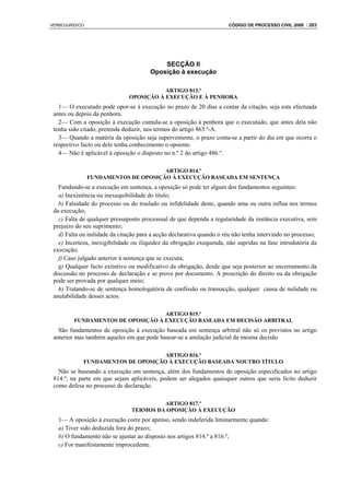 VERBOJURIDICO                                                         CÓDIGO DE PROCESSO CIVIL 2008 : 203




                                           SECÇÃO II
                                       Oposição à execução

                                          ARTIGO 813.º
                               OPOSIÇÃO À EXECUÇÃO E À PENHORA
   1— O executado pode opor-se à execução no prazo de 20 dias a contar da citação, seja esta efectuada
 antes ou depois da penhora.
   2— Com a oposição à execução cumula-se a oposição à penhora que o executado, que antes dela não
 tenha sido citado, pretenda deduzir, nos termos do artigo 863.º-A.
   3— Quando a matéria da oposição seja superveniente, o prazo conta-se a partir do dia em que ocorra o
 respectivo facto ou dele tenha conhecimento o opoente.
   4— Não é aplicável à oposição o disposto no n.º 2 do artigo 486.º.

                                      ARTIGO 814.º
                FUNDAMENTOS DE OPOSIÇÃO À EXECUÇÃO BASEADA EM SENTENÇA
   Fundando-se a execução em sentença, a oposição só pode ter algum dos fundamentos seguintes:
   a) Inexistência ou inexequibilidade do título;
   b) Falsidade do processo ou do traslado ou infidelidade deste, quando uma ou outra influa nos termos
 da execução;
   c) Falta de qualquer pressuposto processual de que dependa a regularidade da instância executiva, sem
 prejuízo do seu suprimento;
   d) Falta ou nulidade da citação para a acção declarativa quando o réu não tenha intervindo no processo;
   e) Incerteza, inexigibilidade ou iliquidez da obrigação exequenda, não supridas na fase introdutória da
 execução;
   f) Caso julgado anterior à sentença que se executa;
   g) Qualquer facto extintivo ou modificativo da obrigação, desde que seja posterior ao encerramento da
 discussão no processo de declaração e se prove por documento. A prescrição do direito ou da obrigação
 pode ser provada por qualquer meio;
   h) Tratando-se de sentença homologatória de confissão ou transacção, qualquer causa de nulidade ou
 anulabilidade desses actos.

                                   ARTIGO 815.º
         FUNDAMENTOS DE OPOSIÇÃO À EXECUÇÃO BASEADA EM DECISÃO ARBITRAL
   São fundamentos de oposição à execução baseada em sentença arbitral não só os previstos no artigo
 anterior mas também aqueles em que pode basear-se a anulação judicial da mesma decisão

                                    ARTIGO 816.º
             FUNDAMENTOS DE OPOSIÇÃO À EXECUÇÃO BASEADA NOUTRO TÍTULO
   Não se baseando a execução em sentença, além dos fundamentos de oposição especificados no artigo
 814.º, na parte em que sejam aplicáveis, podem ser alegados quaisquer outros que seria lícito deduzir
 como defesa no processo de declaração.

                                         ARTIGO 817.º
                                TERMOS DA OPOSIÇÃO À EXECUÇÃO
   1— A oposição à execução corre por apenso, sendo indeferida liminarmente quando:
   a) Tiver sido deduzida fora do prazo;
   b) O fundamento não se ajustar ao disposto nos artigos 814.º a 816.º;
   c) For manifestamente improcedente.
 