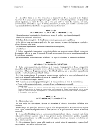VERBOJURIDICO                                                                                   CÓDIGO DE PROCESSO CIVIL 2008 : 205




   3— A penhora limita-se aos bens necessários ao pagamento da dívida exequenda e das despesas
 previsíveis da execução, as quais se presumem, para o efeito de realização da penhora e sem prejuízo de
 ulterior liquidação, no valor de vinte, dez e cinco por cento do valor da execução, consoante,
 respectivamente, este caiba na alçada do tribunal de comarca, a exceda, sem exceder o valor de quatro
 vezes a alçada do tribunal da relação, ou seja superior a este último valor.

                                             ARTIGO 822.º
                            (BENS ABSOLUTA OU TOTALMENTE IMPENHORÁVEIS)
   São absolutamente impenhoráveis, além dos bens isentos de penhora por disposição especial:
   a) As coisas ou direitos inalienáveis;
   b) Os bens do domínio público do Estado e das restantes pessoas colectivas públicas;
   c) Os objectos cuja apreensão seja ofensiva dos bons costumes ou careça de justificação económica,
 pelo seu diminuto valor venal;
   d) Os objectos especialmente destinados ao exercício de culto público;
   e) Os túmulos;
   f) Os bens imprescindíveis a qualquer economia doméstica que se encontrem na residência permanente
 do executado, salvo se se tratar de execução destinada ao pagamento do preço da respectiva aquisição ou
 do custo da sua reparação;
   g) Os instrumentos indispensáveis aos deficientes e os objectos destinados ao tratamento de doentes.

                                                  ARTIGO 823.º
                                     (BENS RELATIVAMENTE IMPENHORÁVEIS)
   1— Estão isentos de penhora, salvo tratando-se de execução para pagamento de dívida com garantia
 real, os bens do Estado e das restantes pessoas colectivas públicas, de entidades concessionárias de obras
 ou serviços públicos ou de pessoas colectivas de utilidade pública, que se encontrem especialmente
 afectados à realização de fins de utilidade pública.
   2— Estão também isentos de penhora os instrumentos de trabalho e os objectos indispensáveis ao
 exercício da actividade ou formação profissional do executado, salvo se:
   a) O executado os indicar para penhora;
   b) A execução se destinar ao pagamento do preço da sua aquisição ou do custo da sua reparação;
   c) Forem penhorados como elementos corpóreos de um estabelecimento comercial.
      Redacção anterior:
      1— Estão isentos de penhora, salvo tratando-se de execução para entrega de coisa certa ou para pagamento de dívida com garantia real, os
      bens do Estado, do território de Macau e das restantes pessoas colectivas públicas, de entidades concessionárias de obras ou serviços
      públicos ou de pessoas colectivas de utilidade pública, que se encontrem especialmente afectados à realização de fins de utilidade pública.
      a) O executado os nomear à penhora;


                                                   ARTIGO 824.º
                                        (BENS PARCIALMENTE PENHORÁVEIS)
   1— São impenhoráveis:
   a) Dois terços dos vencimentos, salários ou prestações de natureza semelhante, auferidos pelo
 executado;
   b) Dois terços das prestações periódicas pagas a título de aposentação ou de outra qualquer regalia
 social, seguro, indemnização por acidente ou renda vitalícia, ou de quaisquer outras pensões de natureza
 semelhante.
   2— A impenhorabilidade prescrita no número anterior tem como limite máximo o montante equivalente
 a três salários mínimos nacionais à data de cada apreensão e como limite mínimo, quando o executado
 não tenha outro rendimento e o crédito exequendo não seja de alimentos, o montante equivalente a um
 salário mínimo nacional.
   3— Na penhora de dinheiro ou de saldo bancário de conta à ordem, é impenhorável o valor global
 correspondente a um salário mínimo nacional.
 