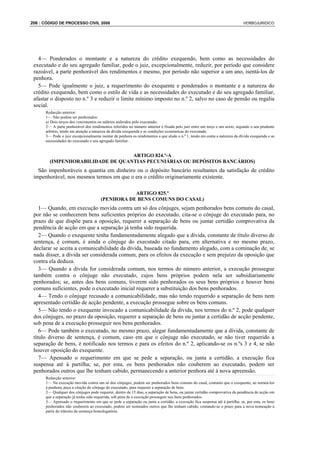 206 : CÓDIGO DE PROCESSO CIVIL 2008                                                                                         VERBOJURIDICO




   4— Ponderados o montante e a natureza do crédito exequendo, bem como as necessidades do
 executado e do seu agregado familiar, pode o juiz, excepcionalmente, reduzir, por período que considere
 razoável, a parte penhorável dos rendimentos e mesmo, por período não superior a um ano, isentá-los de
 penhora.
   5— Pode igualmente o juiz, a requerimento do exequente e ponderados o montante e a natureza do
 crédito exequendo, bem como o estilo de vida e as necessidades do executado e do seu agregado familiar,
 afastar o disposto no n.º 3 e reduzir o limite mínimo imposto no n.º 2, salvo no caso de pensão ou regalia
 social.
      Redacção anterior:
      1— Não podem ser penhorados:
      a) Dois terços dos vencimentos ou salários auferidos pelo executado;
      2— A parte penhorável dos rendimentos referidos no número anterior é fixada pelo juiz entre um terço e um sexto, segundo o seu prudente
      arbítrio, tendo em atenção a natureza da dívida exequenda e as condições económicas do executado.
      3— Pode o juiz excepcionalmente isentar de penhora os rendimentos a que alude o n.º 1, tendo em conta a natureza da dívida exequenda e as
      necessidades do executado e seu agregado familiar.


                                  ARTIGO 824.º-A
        (IMPENHORABILIDADE DE QUANTIAS PECUNIÁRIAS OU DEPÓSITOS BANCÁRIOS)
   São impenhoráveis a quantia em dinheiro ou o depósito bancário resultantes da satisfação de crédito
 impenhorável, nos mesmos termos em que o era o crédito originariamente existente.

                                                 ARTIGO 825.º
                                      (PENHORA DE BENS COMUNS DO CASAL)
    1— Quando, em execução movida contra um só dos cônjuges, sejam penhorados bens comuns do casal,
 por não se conhecerem bens suficientes próprios do executado, cita-se o cônjuge do executado para, no
 prazo de que dispõe para a oposição, requerer a separação de bens ou juntar certidão comprovativa da
 pendência de acção em que a separação já tenha sido requerida.
    2— Quando o exequente tenha fundamentadamente alegado que a dívida, constante de título diverso de
 sentença, é comum, é ainda o cônjuge do executado citado para, em alternativa e no mesmo prazo,
 declarar se aceita a comunicabilidade da dívida, baseada no fundamento alegado, com a cominação de, se
 nada disser, a dívida ser considerada comum, para os efeitos da execução e sem prejuízo da oposição que
 contra ela deduza.
    3— Quando a dívida for considerada comum, nos termos do número anterior, a execução prossegue
 também contra o cônjuge não executado, cujos bens próprios podem nela ser subsidiariamente
 penhorados; se, antes dos bens comuns, tiverem sido penhorados os seus bens próprios e houver bens
 comuns suficientes, pode o executado inicial requerer a substituição dos bens penhorados.
    4— Tendo o cônjuge recusado a comunicabilidade, mas não tendo requerido a separação de bens nem
 apresentado certidão de acção pendente, a execução prossegue sobre os bens comuns.
    5— Não tendo o exequente invocado a comunicabilidade da dívida, nos termos do n.º 2, pode qualquer
 dos cônjuges, no prazo da oposição, requerer a separação de bens ou juntar a certidão de acção pendente,
 sob pena de a execução prosseguir nos bens penhorados.
    6— Pode também o executado, no mesmo prazo, alegar fundamentadamente que a dívida, constante de
 título diverso de sentença, é comum, caso em que o cônjuge não executado, se não tiver requerido a
 separação de bens, é notificado nos termos e para os efeitos do n.º 2, aplicando-se os n.ºs 3 e 4, se não
 houver oposição do exequente.
    7— Apensado o requerimento em que se pede a separação, ou junta a certidão, a execução fica
 suspensa até à partilha; se, por esta, os bens penhorados não couberem ao executado, podem ser
 penhorados outros que lhe tenham cabido, permanecendo a anterior penhora até à nova apreensão.
      Redacção anterior:
      1— Na execução movida contra um só dos cônjuges, podem ser penhorados bens comuns do casal, contanto que o exequente, ao nomeá-los
      à penhora, peça a citação do cônjuge do executado, para requerer a separação de bens.
      2— Qualquer dos cônjuges pode requerer, dentro de 15 dias, a separação de bens, ou juntar certidão comprovativa da pendência de acção em
      que a separação já tenha sido requerida, sob pena de a execução prosseguir nos bens penhorados.
      3— Apensado o requerimento em que se pede a separação ou junta a certidão, a execução fica suspensa até à partilha; se, por esta, os bens
      penhorados não couberem ao executado, podem ser nomeados outros que lhe tenham cabido, contando-se o prazo para a nova nomeação a
      partir do trânsito da sentença homologatória.
 