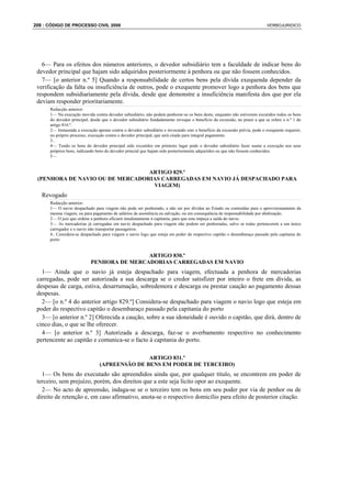 208 : CÓDIGO DE PROCESSO CIVIL 2008                                                                                        VERBOJURIDICO




   6— Para os efeitos dos números anteriores, o devedor subsidiário tem a faculdade de indicar bens do
 devedor principal que hajam sido adquiridos posteriormente à penhora ou que não fossem conhecidos.
   7— [o anterior n.º 5] Quando a responsabilidade de certos bens pela dívida exequenda depender da
 verificação da falta ou insuficiência de outros, pode o exequente promover logo a penhora dos bens que
 respondem subsidiariamente pela dívida, desde que demonstre a insuficiência manifesta dos que por ela
 deviam responder prioritariamente.
      Redacção anterior:
      1— Na execução movida contra devedor subsidiário, não podem penhorar-se os bens deste, enquanto não estiverem excutidos todos os bens
      do devedor principal, desde que o devedor subsidiário fundadamente invoque o benefício da excussão, no prazo a que se refere o n.º 1 do
      artigo 816.º.
      2— Instaurada a execução apenas contra o devedor subsidiário e invocando este o benefício da excussão prévia, pode o exequente requerer,
      no próprio processo, execução contra o devedor principal, que será citado para integral pagamento.
      3..
      4— Tendo os bens do devedor principal sido excutidos em primeiro lugar pode o devedor subsidiário fazer sustar a execução nos seus
      próprios bens, indicando bens do devedor princial que hajam sido posteriormente adquiridos ou que não fossem conhecidos.
      5—


                                 ARTIGO 829.º
 (PENHORA DE NAVIO OU DE MERCADORIAS CARREGADAS EM NAVIO JÁ DESPACHADO PARA
                                  VIAGEM)
   Revogado
      Redacção anterior:
      1— O navio despachado para viagem não pode ser penhorado, a não ser por dívidas ao Estado ou contraídas para o aprovisionamento da
      mesma viagem, ou para pagamento de salários de assistência ou salvação, ou em consequência de responsabilidade por abalroação.
      2— O juiz que ordene a penhora oficiará imediatamente à capitania, para que esta impeça a saída do navio.
      3— As mercadorias já carregadas em navio despachado para viagem não podem ser penhoradas, salvo se todas pertencerem a um único
      carregador e o navio não transportar passageiros.
      4.. Considera-se despachado para viagem o navio logo que esteja em poder do respectivo capitão o desembaraço passado pela capitania do
      porto


                                            ARTIGO 830.º
                            PENHORA DE MERCADORIAS CARREGADAS EM NAVIO
   1— Ainda que o navio já esteja despachado para viagem, efectuada a penhora de mercadorias
 carregadas, pode ser autorizada a sua descarga se o credor satisfizer por inteiro o frete em dívida, as
 despesas de carga, estiva, desarrumação, sobredemora e descarga ou prestar caução ao pagamento dessas
 despesas.
   2— [o n.º 4 do anterior artigo 829.º] Considera-se despachado para viagem o navio logo que esteja em
 poder do respectivo capitão o desembaraço passado pela capitania do porto
   3— [o anterior n.º 2] Oferecida a caução, sobre a sua idoneidade é ouvido o capitão, que dirá, dentro de
 cinco dias, o que se lhe oferecer.
   4— [o anterior n.º 3] Autorizada a descarga, faz-se o averbamento respectivo no conhecimento
 pertencente ao capitão e comunica-se o facto à capitania do porto.

                                               ARTIGO 831.º
                                (APREENSÃO DE BENS EM PODER DE TERCEIRO)
   1— Os bens do executado são apreendidos ainda que, por qualquer título, se encontrem em poder de
 terceiro, sem prejuízo, porém, dos direitos que a este seja lícito opor ao exequente.
   2— No acto de apreensão, indaga-se se o terceiro tem os bens em seu poder por via de penhor ou de
 direito de retenção e, em caso afirmativo, anota-se o respectivo domicílio para efeito de posterior citação.
 