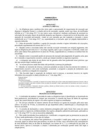 VERBOJURIDICO                                                                                 CÓDIGO DE PROCESSO CIVIL 2008 : 209




                                                         SUBSECÇÃO II
                                                       Disposições Gerais


                                                         ARTIGO 832.º
                                                      (CONSULTA PRÉVIA)
   1— As diligências para a penhora têm início após a apresentação do requerimento de execução que
 dispense o despacho liminar e a citação prévia do executado, seguida, sendo caso disso, da notificação
 referida no n.º 2 do artigo 811.º-A; nos outros casos, iniciam-se, mediante notificação da secretaria ao
 solicitador de execução, depois de proferido despacho que dispense a citação prévia ou de decorrido, sem
 oposição do executado previamente citado ou com oposição que não suspenda a execução, o prazo
 estabelecido no n.º 6 do artigo 812.º, ou, suspendendo-se a execução, após ser julgada improcedente a
 oposição deduzida.
   2— Antes de proceder à penhora, o agente de execução consulta o registo informático de execuções,
 procedendo seguidamente nos termos dos n.ºs 3 e 4.
   3— Quando contra o executado tenha sido movida execução terminada sem integral pagamento, têm
 lugar as diligências previstas no n.º 1 do artigo seguinte, após o que o exequente é notificado, sendo caso
 disso, para indicar bens penhoráveis no prazo de 30 dias, suspendendo-se a instância se nenhum bem for
 encontrado.
   4— Quando contra o executado penda um processo de execução para pagamento de quantia certa, para
 ele é remetido o requerimento executivo, desde que estejam reunidos os seguintes requisitos:
   a) o exequente seja titular de um direito real de garantia sobre bem penhorado nesse processo, que
 não seja um privilégio creditório geral;
   b) no mesmo processo ainda não tenha sido proferida a sentença de graduação.
   5— Quando, no momento da remessa, o processo pendente já esteja na fase do concurso de credores, o
 requerimento executivo vale como reclamação, assumindo o exequente a posição de reclamante; caso
 contrário, constitui-se coligação de exequentes.
   6— Não havendo lugar à suspensão da instância nem à remessa, a secretaria inscreve no registo
 informático de execuções os dados referidos no n.º 1 do artigo 806.º.
      Redacção anterior:
      ARTIGO 832.º
      (Ocorrências anómalas)
      1— Se, no acto da penhora, o executado, ou alguém em seu nome, declarar que os bens visados pela diligência pertencem a terceiro, cabe ao
      funcionário averiguar a que título se acham os bens em poder do executado e exigir a apresentação dos documentos que houver, em prova
      das alegações produzidas.
      2— Em caso de dúvida, o funcionário efectuará a penhora, cabendo ao tribunal resolver se deve ser mantida, ouvidos o exequente e o
      executado e obtidas as informações necessárias.


                                                      ARTIGO 833.º
                                               DILIGÊNCIAS SUBSEQUENTES
   1— A realização da penhora é precedida de todas as diligências úteis à identificação ou localização de
 bens penhoráveis, procedendo-se, sempre que necessário, à consulta das bases de dados da segurança
 social, das conservatórias do registo e de outros registos ou arquivos semelhantes.
   2— Os serviços referidos no número anterior devem fornecer ao agente de execução, pelo meio mais
 célere e no prazo de 10 dias, os elementos de que disponham sobre a identificação e a localização dos
 bens do executado.
   3— A consulta de declarações e outros elementos protegidos pelo sigilo fiscal, bem como de outros
 dados sujeitos a regime de confidencialidade, fica sujeita a despacho judicial de autorização, aplicando-se
 o n.º 2 do artigo 519.º-A, com as necessárias adaptações.
   4— Não sendo encontrados bens penhoráveis, é notificado o exequente para se pronunciar no prazo de
 10 dias, sendo penhorados os bens que ele indique.
   5— Se o exequente não indicar bens penhoráveis, o executado é citado para, ainda que se oponha à
 execução, pagar ou indicar bens para penhora, no prazo de 10 dias, com a advertência das consequências
 de uma declaração falsa ou da falta de declaração, nos termos do n.º 7, e a indicação de que pode, no
 mesmo prazo, opor-se à execução; a citação é substituída por notificação quando tenha tido lugar a
 citação prévia.
 