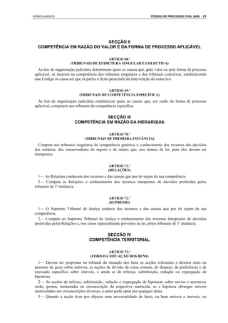 VERBOJURIDICO                                                          CÓDIGO DE PROCESSO CIVIL 2008 : 21




                              SECÇÃO II
   COMPETÊNCIA EM RAZÃO DO VALOR E DA FORMA DE PROCESSO APLICÁVEL

                                        ARTIGO 68.º
                      (TRIBUNAIS DE ESTRUTURA SINGULAR E COLECTIVA)
   As leis de organização judiciária determinam quais as causas que, pelo valor ou pela forma de processo
 aplicável, se inserem na competência dos tribunais singulares e dos tribunais colectivos, estabelecendo
 este Código os casos em que às partes é lícito prescindir da intervenção do colectivo.

                                          ARTIGO 69.º
                            (TRIBUNAIS DE COMPETÊNCIA ESPECÍFICA)
   As leis de organização judiciária estabelecem quais as causas que, em razão da forma de processo
 aplicável, competem aos tribunais de competência específica.

                                     SECÇÃO III
                         COMPETÊNCIA EM RAZÃO DA HIERARQUIA

                                           ARTIGO 70.º
                               (TRIBUNAIS DE PRIMEIRA INSTÂNCIA)
   Compete aos tribunais singulares de competência genérica o conhecimento dos recursos das decisões
 dos notários, dos conservadores do registo e de outros que, nos termos da lei, para eles devam ser
 interpostos.

                                             ARTIGO 71.º
                                             (RELAÇÕES)
    1— As Relações conhecem dos recursos e das causas que por lei sejam da sua competência
    2— Compete às Relações o conhecimento dos recursos interpostos de decisões proferidas pelos
 tribunais de 1ª instância.

                                             ARTIGO 72.º
                                             (SUPREMO)
   1— O Supremo Tribunal de Justiça conhece dos recursos e das causas que por lei sejam da sua
 competência.
   2— Compete ao Supremo Tribunal de Justiça o conhecimento dos recursos interpostos de decisões
 proferidas pelas Relações e, nos casos especialmente previstos na lei, pelos tribunais de 1ª instância.

                                        SECCÃO IV
                                  COMPETÊNCIA TERRITORIAL

                                          ARTIGO 73.º
                                  (FORO DA SITUAÇÃO DOS BENS)
   1— Devem ser propostas no tribunal da situação dos bens as acções referentes a direitos reais ou
 pessoais de gozo sobre imóveis, as acções de divisão de coisa comum, de despejo, de preferência e de
 execução específica sobre imóveis, e ainda as de reforço, substituição, redução ou expurgação de
 hipotecas.
   2— As acções de reforço, substituição, redução e expurgação de hipotecas sobre navios e aeronaves
 serão, porém, instauradas na circunscrição da respectiva matrícula; se a hipoteca abranger móveis
 matriculados em circunscrições diversas, o autor pode optar por qualquer delas.
   3— Quando a acção tiver por objecto uma universalidade de facto, ou bens móveis e imóveis, ou
 