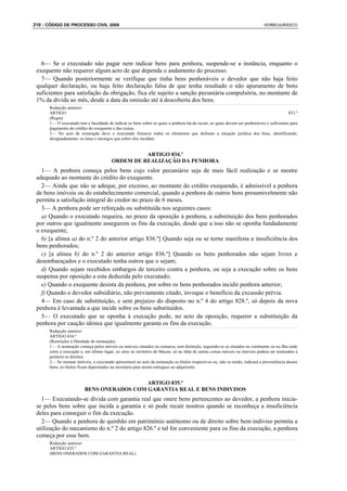 210 : CÓDIGO DE PROCESSO CIVIL 2008                                                                                          VERBOJURIDICO




   6— Se o executado não pagar nem indicar bens para penhora, suspende-se a instância, enquanto o
 exequente não requerer algum acto de que dependa o andamento do processo.
   7— Quando posteriormente se verifique que tinha bens penhoráveis o devedor que não haja feito
 qualquer declaração, ou haja feito declaração falsa de que tenha resultado o não apuramento de bens
 suficientes para satisfação da obrigação, fica ele sujeito a sanção pecuniária compulsória, no montante de
 1% da dívida ao mês, desde a data da omissão até à descoberta dos bens.
      Redacção anterior:
      ARTIGO                                                                                                                               833.º
      (Regra)
      1— O executado tem a faculdade de indicar os bens sobre os quais a penhora há-de recair, os quais devem ser penhoráveis e suficientes para
      pagamento do crédito do exequente e das custas.
      2— No acto de nomeação deve o executado fornecer todos os elementos que definam a situação jurídica dos bens, identificando,
      designadamente, os ónus e encargos que sobre eles incidam.


                                                  ARTIGO 834.º
                                        ORDEM DE REALIZAÇÃO DA PENHORA
   1— A penhora começa pelos bens cujo valor pecuniário seja de mais fácil realização e se mostre
 adequado ao montante do crédito do exequente.
   2— Ainda que não se adeque, por excesso, ao montante do crédito exequendo, é admissível a penhora
 de bens imóveis ou do estabelecimento comercial, quando a penhora de outros bens presumivelmente não
 permita a satisfação integral do credor no prazo de 6 meses.
   3— A penhora pode ser reforçada ou substituída nos seguintes casos:
   a) Quando o executado requeira, no prazo da oposição à penhora, a substituição dos bens penhorados
 por outros que igualmente assegurem os fins da execução, desde que a isso não se oponha fundadamente
 o exequente;
   b) [a alínea a) do n.º 2 do anterior artigo 836.º] Quando seja ou se torne manifesta a insuficiência dos
 bens penhorados;
   c) [a alínea b) do n.º 2 do anterior artigo 836.º] Quando os bens penhorados não sejam livres e
 desembaraçados e o executado tenha outros que o sejam;
   d) Quando sejam recebidos embargos de terceiro contra a penhora, ou seja a execução sobre os bens
 suspensa por oposição a esta deduzida pelo executado;
   e) Quando o exequente desista da penhora, por sobre os bens penhorados incidir penhora anterior;
   f) Quando o devedor subsidiário, não previamente citado, invoque o benefício da excussão prévia.
   4— Em caso de substituição, e sem prejuízo do disposto no n.º 4 do artigo 828.º, só depois da nova
 penhora é levantada a que incide sobre os bens substituídos.
   5— O executado que se oponha à execução pode, no acto da oposição, requerer a substituição da
 penhora por caução idónea que igualmente garanta os fins da execução.
      Redacção anterior:
      ARTIGO 834.º
      (Restrições à liberdade de nomeação)
      1— A nomeação começa pelos móveis ou imóveis situados na comarca, sem distinção, seguindo-se os situados no continente ou na ilha onde
      corre a execução e, em último lugar, os sitos no território de Macau; só na falta de outras coisas móveis ou imóveis podem ser nomeados à
      penhora os direitos.
      2— Se nomear imóveis, o executado apresentará no acto da nomeação os títulos respectivos ou, não os tendo, indicará a proveniência desses
      bens; os títulos ficam depositados na secretaria para serem entregues ao adquirente.


                                           ARTIGO 835.º
                         BENS ONERADOS COM GARANTIA REAL E BENS INDIVISOS
   1— Executando-se dívida com garantia real que onere bens pertencentes ao devedor, a penhora inicia-
 se pelos bens sobre que incida a garantia e só pode recair noutros quando se reconheça a insuficiência
 deles para conseguir o fim da execução.
   2— Quando a penhora de quinhão em património autónomo ou de direito sobre bem indiviso permita a
 utilização do mecanismo do n.º 2 do artigo 826.º e tal for conveniente para os fins da execução, a penhora
 começa por esse bem.
      Redacção anterior:
      ARTIGO 835.º
      (BENS ONERADOS COM GARANTIA REAL)
 