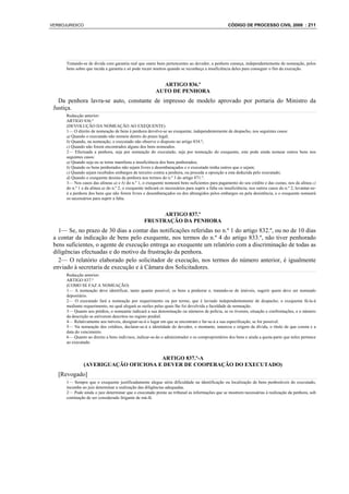VERBOJURIDICO                                                                                        CÓDIGO DE PROCESSO CIVIL 2008 : 211




      Tratando-se de dívida com garantia real que onere bens pertencentes ao devedor, a penhora começa, independentemente de nomeação, pelos
      bens sobre que incida a garantia e só pode recair noutros quando se reconheça a insuficiência deles para conseguir o fim da execução.


                                                            ARTIGO 836.º
                                                          AUTO DE PENHORA
   Da penhora lavra-se auto, constante de impresso de modelo aprovado por portaria do Ministro da
 Justiça.
      Redacção anterior:
      ARTIGO 836.º
      (DEVOLUÇÃO DA NOMEAÇÃO AO EXEQUENTE)
      1— O direito de nomeação de bens à penhora devolve-se ao exequente, independentemente de despacho, nos seguintes casos:
      a) Quando o executado não nomeie dentro do prazo legal;
      b) Quando, na nomeação, o executado não observe o disposto no artigo 834.º;
      c) Quando não forem encontrados alguns dos bens nomeados.
      2— Efectuada a penhora, seja por nomeação do executado, seja por nomeação do exequente, este pode ainda nomear outros bens nos
      seguintes casos:
      a) Quando seja ou se torne manifesta a insuficiência dos bens penhorados;
      b) Quando os bens penhorados não sejam livres e desembaraçados e o executado tenha outros que o sejam;
      c) Quando sejam recebidos embargos de terceiro contra a penhora, ou proceda a oposição a esta deduzida pelo executado;
      d) Quando o exequente desista da penhora nos termos do n.º 3 do artigo 871.º.
      3— Nos casos das alíneas a) e b) do n.º 1, o exequente nomeará bens suficientes para pagamento do seu crédito e das custas; nos da alínea c)
      do n.º 1 e da alínea a) do n.º 2, o exequente indicará os necessários para suprir a falta ou insuficiência; nos outros casos do n.º 2, levantar-se-
      á a penhora dos bens que não forem livres e desembaraçados ou dos abrangidos pelos embargos ou pela desistência, e o exequente nomeará
      os necessários para suprir a falta.


                                                         ARTIGO 837.º
                                                   FRUSTRAÇÃO DA PENHORA
   1— Se, no prazo de 30 dias a contar das notificações referidas no n.º 1 do artigo 832.º, ou no de 10 dias
 a contar da indicação de bens pelo exequente, nos termos do n.º 4 do artigo 833.º, não tiver penhorado
 bens suficientes, o agente de execução entrega ao exequente um relatório com a discriminação de todas as
 diligências efectuadas e do motivo da frustração da penhora.
   2— O relatório elaborado pelo solicitador de execução, nos termos do número anterior, é igualmente
 enviado à secretaria de execução e à Câmara dos Solicitadores.
      Redacção anterior:
      ARTIGO 837.º
      (COMO SE FAZ A NOMEAÇÃO)
      1— A nomeação deve identificar, tanto quanto possível, os bens a penhorar e, tratando-se de imóveis, sugerir quem deve ser nomeado
      depositário.
      2— O executado fará a nomeação por requerimento ou por termo, que é lavrado independentemente de despacho; o exequente fá-la-á
      mediante requerimento, no qual alegará as razões pelas quais lhe foi devolvida a faculdade de nomeação.
      3— Quanto aos prédios, o nomeante indicará a sua denominação ou números de polícia, se os tiverem, situação e confrontações, e o número
      da descrição se estiverem descritos no registo predial.
      4— Relativamente aos móveis, designar-se-á o lugar em que se encontram e far-se-á a sua especificação, se for possível.
      5— Na nomeação dos créditos, declarar-se-á a identidade do devedor, o montante, natureza e origem da dívida, o título de que consta e a
      data do vencimento.
      6— Quanto ao direito a bens indivisos, indicar-se-ão o administrador e os comproprietários dos bens e ainda a quota-parte que neles pertence
      ao executado.


                                       ARTIGO 837.º-A
                (AVERIGUAÇÃO OFICIOSA E DEVER DE COOPERAÇÃO DO EXECUTADO)
   [Revogado]
      1— Sempre que o exequente justificadamente alegue séria dificuldade na identificação ou localização de bens penhoráveis do executado,
      incumbe ao juiz determinar a realização das diligências adequadas.
      2— Pode ainda o juiz determinar que o executado preste ao tribunal as informações que se mostrem necessárias à realização da penhora, sob
      cominação de ser considerado litigante de má-fé.
 