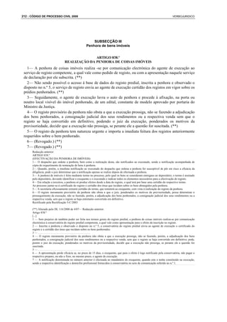 212 : CÓDIGO DE PROCESSO CIVIL 2008                                                                                           VERBOJURIDICO




                                                        SUBSECÇÃO III
                                                    Penhora de bens imóveis


                                               ARTIGO 838.º
                                 REALIZAÇÃO DA PENHORA DE COISAS IMÓVEIS
   1— A penhora de coisas imóveis realiza -se por comunicação electrónica do agente de execução ao
 serviço de registo competente, a qual vale como pedido de registo, ou com a apresentação naquele serviço
 de declaração por ele subscrita. (**)
   2— Não sendo possível o acesso à base de dados do registo predial, inscrita a penhora e observado o
 disposto no n.º 5, o serviço de registo envia ao agente de execução certidão dos registos em vigor sobre os
 prédios penhorados. (**)
   3— Seguidamente, o agente de execução lavra o auto de penhora e procede à afixação, na porta ou
 noutro local visível do imóvel penhorado, de um edital, constante de modelo aprovado por portaria do
 Ministro da Justiça.
   4— O registo provisório da penhora não obsta a que a execução prossiga, não se fazendo a adjudicação
 dos bens penhorados, a consignação judicial dos seus rendimentos ou a respectiva venda sem que o
 registo se haja convertido em definitivo, podendo o juiz da execução, ponderados os motivos da
 provisoriedade, decidir que a execução não prossiga, se perante ele a questão for suscitada. (**)
   5— O registo da penhora tem natureza urgente e importa a imediata feitura dos registos anteriormente
 requeridos sobre o bem penhorado.
   6— (Revogado.) (**)
   7— (Revogado.) (**)
      Redacção anterior:
      ARTIGO 838.º
      (EFECTIVAÇÃO DA PENHORA DE IMÓVEIS)
      1— O despacho que ordene a penhora, bem como a realização desta, são notificados ao executado, sendo a notificação acompanhada de
      cópia do requerimento de nomeação de bens à penhora.
      2— Quando, porém, a imediata notificação ao executado do despacho que ordena a penhora for susceptível de pôr em risco a eficácia da
      diligência, pode o juiz determinar que a notificação apenas se realize depois de efectuada a penhora.
      3— A penhora de imóveis é feita mediante termo no processo, pelo qual os bens se consideram entregues ao depositário; o termo é assinado
      pelo depositário, devendo identificar o exequente e o executado e indicar todos os elementos necessários para a efectivação do registo.
      4— Em relação a terceiros, a penhora só produz efeitos desde a data do registo, o qual terá por base uma certidão do respectivo termo.
      Ao processo juntar-se-á certificado do registo e certidão dos ónus que incidam sobre os bens abrangidos pela penhora.
      5— A secretaria oficiosamente extrairá certidão do termo, que remeterá ao exequente, com vista à realização do registo da penhora.
      6— O registo meramente provisório da penhora não obsta a que o juiz, ponderados os motivos da provisoriedade, possa determinar o
      prosseguimento da execução, não se fazendo, porém, a adjudicação dos bens penhorados, a consignação judicial dos seus rendimentos ou a
      respectiva venda, sem que o registo se haja entretanto convertido em definitivo.
      Rectificado pela Rectificação 5-C/2003

      (**) Alterado pelo DL 116/2008 de 4/07— Redacção anterior:
      Artigo 838.º
      [...]
      1 — Sem prejuízo de também poder ser feita nos termos gerais do registo predial, a penhora de coisas imóveis realiza-se por comunicação
      electrónica à conservatória do registo predial competente, a qual vale como apresentação para o efeito da inscrição no registo.
      2 — Inscrita a penhora e observado o disposto no n.º 5, a conservatória do registo predial envia ao agente de execução o certificado do
      registo e a certidão dos ónus que incidam sobre os bens penhorados.
      3—.....................................
      4 — O registo meramente provisório da penhora não obsta a que a execução prossiga, não se fazendo, porém, a adjudicação dos bens
      penhorados, a consignação judicial dos seus rendimentos ou a respectiva venda, sem que o registo se haja convertido em definitivo; pode,
      porém o juiz da execução, ponderados os motivos da provisoriedade, decidir que a execução não prossiga, se perante ele a questão for
      suscitada.
      5—.....................................
      6 — A apresentação perde eficácia se, no prazo de 15 dias, o exequente, que para o efeito é logo notificado pela conservatória, não pagar o
      respectivo preparo, ou não o fizer, no mesmo prazo, o agente de execução.
      7 — A notificação determinada no número anterior é efectuada ao mandatário do exequente, quando este o tenha constituído na execução,
      sendo a respectiva identificação e domicílio profissional fornecidos à conservatória no acto de comunicação referido no n.º 1.
 