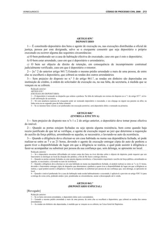 VERBOJURIDICO                                                                                     CÓDIGO DE PROCESSO CIVIL 2008 : 213




                                                             ARTIGO 839.º
                                                             DEPOSITÁRIO
   1— É constituído depositário dos bens o agente de execução ou, nas execuções distribuídas a oficial de
 justiça, pessoa por este designada, salvo se o exequente consentir que seja depositário o próprio
 executado ou ocorrer alguma das seguintes circunstâncias:
   a) O bem penhorado ser a casa de habitação efectiva do executado, caso em que é este o depositário;
   b) O bem estar arrendado, caso em que é depositário o arrendatário;
   c) O bem ser objecto de direito de retenção, em consequência de incumprimento contratual
 judicialmente verificado, caso em que é depositário o retentor.
   2— [n.º 2 do anterior artigo 841.º] Estando o mesmo prédio arrendado a mais de uma pessoa, de entre
 elas se escolherá o depositário, que cobrará as rendas dos outros arrendatários
   3— Sem prejuízo do disposto no n.º 3 do artigo 861.º, as rendas em dinheiro são depositadas em
 instituição de crédito, à ordem do solicitador de execução ou, na sua falta, da secretaria, à medida que se
 vençam ou se cobrem.
      Redacção anterior:
      ARTIGO 839.º
      (ESCOLHA DO DEPOSITÁRIO)
      1— O depositário é nomeado no despacho que ordene a penhora. Na falta de indicação nos termos do disposto no n.º 1 do artigo 837.º, sê-lo-
      á sob informação da secretaria.
      2— Só com anuência expressa do exequente pode ser nomeado depositário o executado, o seu cônjuge ou algum seu parente ou afim, na
      linha recta ou no segundo grau da linha colateral.
      3— Se os mesmos bens vierem a ser penhorados em execução posterior, será depositário deles o nomeado na primeira.


                                                          ARTIGO 840.º
                                                      (ENTREGA EFECTIVA)
   1— Sem prejuízo do disposto nos n.ºs 1 e 2 do artigo anterior, o depositário deve tomar posse efectiva
 do imóvel.
   2— Quando as portas estejam fechadas ou seja oposta alguma resistência, bem como quando haja
 receio justificado de que tal se verifique, o agente de execução requer ao juiz que determine a requisição
 do auxílio da força pública, arrombando-se aquelas, se necessário, e lavrando-se auto da ocorrência.
   3— Quando a diligência deva efectuar-se em casa habitada ou numa sua dependência fechada, só pode
 realizar-se entre as 7 e as 21 horas, devendo o agente de execução entregar cópia do auto de penhora a
 quem tiver a disponibilidade do lugar em que a diligência se realiza, o qual pode assistir à diligência e
 fazer-se acompanhar ou substituir por pessoa da sua confiança que, sem delonga, se apresente no local.
      Redacção anterior:
      1— Se o depositário encontrar dificuldades em tomar conta dos bens ou tiver dúvidas sobre o objecto do depósito, pode requerer que um
      funcionário se desloque ao local da situação dos prédios, a fim de lhe fazer a entrega efectiva.
      2— Quando as portas estejam fechadas ou seja oposta alguma resistência, o funcionário requisitará o auxílio da força pública, arrombando-se
      aquelas, se necessário, e lavrando-se auto da ocorrência.
      3— Quando a diligência deva efectuar-se em casa habitada ou numa sua dependência fechada, só poderá realizar-se entre as 7 e as 21 horas,
      devendo o funcionário entregar cópia do despacho que determinou a penhora a quem tiver a disponibilidade do lugar em que a diligência se
      realiza, o qual poderá assistir à diligência e fazer-se acompanhar ou substituir por pessoa da sua confiança que, sem delonga, se apresente no
      local.
      4— Quando o imóvel penhorado for a casa de habitação onde resida habitualmente o executado, é aplicável o previsto no artigo 930.º-A para
      a entrega de coisa certa, podendo ainda o juiz, ponderadas as circunstâncias, sustar a desocupação até à venda.


                                                        ARTIGO 841.º
                                                   (DEPOSITÁRIO ESPECIAL)
   [Revogado]
      Redacção anterior:
      1— Se os bens estiverem arrendados, o depositário deles será o arrendatário.
      2— Estando o mesmo prédio arrendado a mais de uma pessoa, de entre elas se escolherá o depositário, que cobrará as rendas dos outros
      arrendatários.
      3— As rendas em dinheiro são depositadas, à medida que se vençam ou se cobrem, na Caixa Geral de Depósitos.
 