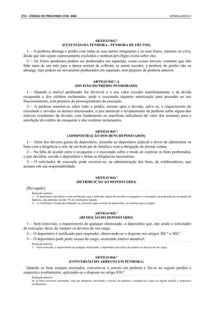 214 : CÓDIGO DE PROCESSO CIVIL 2008                                                                                           VERBOJURIDICO




                                              ARTIGO 842.º
                               (EXTENSÃO DA PENHORA - PENHORA DE FRUTOS)
   1— A penhora abrange o prédio com todas as suas partes integrantes e os seus frutos, naturais ou civis,
 desde que não sejam expressamente excluídos e nenhum privilégio exista sobre eles.
   2— Os frutos pendentes podem ser penhorados em separado, como coisas móveis, contanto que não
 falte mais de um mês para a época normal da colheita; se assim suceder, a penhora do prédio não os
 abrange, mas podem ser novamente penhorados em separado, sem prejuízo da penhora anterior.

                                                    ARTIGO 842.º-A
                                           (DIVISÃO DO PRÉDIO PENHORADO)
   1— Quando o imóvel penhorado for divisível e o seu valor exceder manifestamente o da dívida
 exequenda e dos créditos reclamados, pode o executado requerer autorização para proceder ao seu
 fraccionamento, sem prejuízo do prosseguimento da execução.
   2— A penhora mantém-se sobre todo o prédio, mesmo após a divisão, salvo se, a requerimento do
 executado e ouvidos os demais interessados, o juiz autorizar o levantamento da penhora sobre algum dos
 imóveis resultantes da divisão, com fundamento na manifesta suficiência do valor dos restantes para a
 satisfação do crédito do exequente e dos credores reclamantes.

                                                ARTIGO 843.º
                                    (ADMINISTRAÇÃO DOS BENS DEPOSITADOS)
   1— Além dos deveres gerais do depositário, incumbe ao depositário judicial o dever de administrar os
 bens com a diligência e zelo de um bom pai de família e com a obrigação de prestar contas.
   2— Na falta de acordo entre o exequente e o executado sobre o modo de explorar os bens penhorados,
 o juiz decidirá, ouvido o depositário e feitas as diligências necessárias.
   3— O solicitador de execução pode socorrer-se, na administração dos bens, de colaboradores, que
 actuam sob sua responsabilidade.

                                                     ARTIGO 844.º
                                            (RETRIBUIÇÃO AO DEPOSITÁRIO)
   [Revogado]
      Redacção anterior:
      1— O depositário tem direito a uma retribuição, que é arbitrada, depois de ouvidos o exequente e o executado, na proporção do incómodo do
      depósito, não podendo exceder 5% do rendimento líquido.
      2— A retribuição é fixada por despacho ou, havendo lugar a contas do depositário, na sentença que as julgue.


                                                     ARTIGO 845.º
                                               (REMOÇÃO DO DEPOSITÁRIO)
   1— Será removido, a requerimento de qualquer interessado, o depositário que, não sendo o solicitador
 de execução, deixe de cumprir os deveres do seu cargo.
   2— O depositário é notificado para responder, observando-se o disposto nos artigos 302.º a 304.º.
   3— O depositário pode pedir escusa do cargo, ocorrendo motivo atendível.
      Redacção anterior:
      1— Será removido, a requerimento de qualquer interessado, o depositário que deixe de cumprir os deveres do seu cargo.


                                                ARTIGO 846.º
                                     (CONVERSÃO DO ARRESTO EM PENHORA)
   Quando os bens estejam arrestados, converte-se o arresto em penhora e faz-se no registo predial o
 respectivo averbamento, aplicando-se o disposto no artigo 838.º.
      Redacção anterior:
      Se os bens estiverem arrestados, será por despacho convertido o arresto em penhora e mandar-se-á fazer no registo predial o respectivo
      averbamento.
 