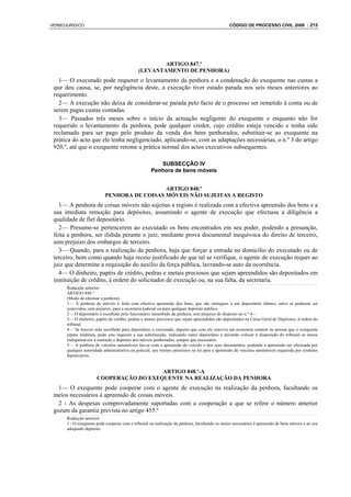 VERBOJURIDICO                                                                                   CÓDIGO DE PROCESSO CIVIL 2008 : 215




                                                     ARTIGO 847.º
                                             (LEVANTAMENTO DE PENHORA)
   1— O executado pode requerer o levantamento da penhora e a condenação do exequente nas custas a
 que deu causa, se, por negligência deste, a execução tiver estado parada nos seis meses anteriores ao
 requerimento.
   2— A execução não deixa de considerar-se parada pelo facto de o processo ser remetido à conta ou de
 serem pagas custas contadas.
   3— Passados três meses sobre o início da actuação negligente do exequente e enquanto não for
 requerido o levantamento da penhora, pode qualquer credor, cujo crédito esteja vencido e tenha sido
 reclamado para ser pago pelo produto da venda dos bens penhorados, substituir-se ao exequente na
 prática do acto que ele tenha negligenciado, aplicando-se, com as adaptações necessárias, o n.º 3 do artigo
 920.º, até que o exequente retome a prática normal dos actos executivos subsequentes.

                                                       SUBSECÇÃO IV
                                                    Penhora de bens móveis


                                             ARTIGO 848.º
                           PENHORA DE COISAS MÓVEIS NÃO SUJEITAS A REGISTO
   1— A penhora de coisas móveis não sujeitas a registo é realizada com a efectiva apreensão dos bens e a
 sua imediata remoção para depósitos, assumindo o agente de execução que efectuou a diligência a
 qualidade de fiel depositário.
   2— Presume-se pertencerem ao executado os bens encontrados em seu poder, podendo a presunção,
 feita a penhora, ser ilidida perante o juiz, mediante prova documental inequívoca do direito de terceiro,
 sem prejuízo dos embargos de terceiro.
   3— Quando, para a realização da penhora, haja que forçar a entrada no domicílio do executado ou de
 terceiro, bem como quando haja receio justificado de que tal se verifique, o agente de execução requer ao
 juiz que determine a requisição do auxílio da força pública, lavrando-se auto da ocorrência.
   4— O dinheiro, papéis de crédito, pedras e metais preciosos que sejam apreendidos são depositados em
 instituição de crédito, à ordem do solicitador de execução ou, na sua falta, da secretaria.
      Redacção anterior:
      ARTIGO 848.º
      (Modo de efectuar a penhora)
      1— A penhora de móveis é feita com efectiva apreensão dos bens, que são entregues a um depositário idóneo, salvo se puderem ser
      removidos, sem prejuízo, para a secretaria judicial ou para qualquer depósito público.
      2— O depositário é escolhido pelo funcionário incumbido da penhora, sem prejuízo do disposto no n.º 4—
      3— O dinheiro, papéis de crédito, pedras e metais preciosos que sejam apreendidos são depositados na Caixa Geral de Depósitos, à ordem do
      tribunal.
      4— Se houver sido escolhido para depositário o executado, alguém que com ele conviva em economia comum ou pessoa que o exequente
      repute inidónea, pode este requerer a sua substituição, indicando outro depositário e devendo colocar à disposição do tribunal os meios
      indispensáveis à remoção e depósito dos móveis penhorados, sempre que necessário.
      5— A penhora de veículos automóveis faz-se com a apreensão do veículo e dos seus documentos, podendo a apreensão ser efectuada por
      qualquer autoridade administrativa ou policial, nos termos prescritos na lei para a apreensão de veículos automóveis requerida por credores
      hipotecários.


                                        ARTIGO 848.º-A
                      COOPERAÇÃO DO EXEQUENTE NA REALIZAÇÃO DA PENHORA
   1— O exequente pode cooperar com o agente de execução na realização da penhora, facultando os
 meios necessários à apreensão de coisas móveis.
   2 - As despesas comprovadamente suportadas com a cooperação a que se refere o número anterior
 gozam da garantia prevista no artigo 455.º
      Redacção anterior:
      1 - O exequente pode cooperar com o tribunal na realização da penhora, facultando os meios necessários à apreensão de bens móveis e ao seu
      adequado depósito.
 