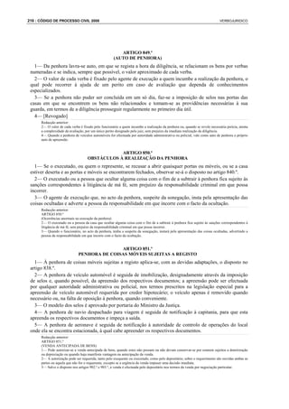 216 : CÓDIGO DE PROCESSO CIVIL 2008                                                                                         VERBOJURIDICO




                                                        ARTIGO 849.º
                                                     (AUTO DE PENHORA)
   1— Da penhora lavra-se auto, em que se regista a hora da diligência, se relacionam os bens por verbas
 numeradas e se indica, sempre que possível, o valor aproximado de cada verba.
   2— O valor de cada verba é fixado pelo agente de execução a quem incumbe a realização da penhora, o
 qual pode recorrer à ajuda de um perito em caso de avaliação que dependa de conhecimentos
 especializados.
   3— Se a penhora não puder ser concluída em um só dia, faz-se a imposição de selos nas portas das
 casas em que se encontrem os bens não relacionados e tomam-se as providências necessárias à sua
 guarda, em termos de a diligência prosseguir regularmente no primeiro dia útil.
   4— [Revogado]
      Redacção anterior:
      2— O valor de cada verba é fixado pelo funcionário a quem incumbe a realização da penhora ou, quando se revele necessária perícia, atenta
      a complexidade da avaliação, por um único perito designado pelo juiz, sem prejuízo da imediata realização da diligência.
      4— Quando a penhora de veículos automóveis for efectuada por autoridade administrativa ou policial, vale como auto de penhora o próprio
      auto de apreensão.


                                                ARTIGO 850.º
                                    OBSTÁCULOS À REALIZAÇÃO DA PENHORA
   1— Se o executado, ou quem o represente, se recusar a abrir quaisquer portas ou móveis, ou se a casa
 estiver deserta e as portas e móveis se encontrarem fechados, observar se-á o disposto no artigo 840.º.
   2— O executado ou a pessoa que ocultar alguma coisa com o fim de a subtrair à penhora fica sujeito às
 sanções correspondentes à litigância de má fé, sem prejuízo da responsabilidade criminal em que possa
 incorrer.
   3— O agente de execução que, no acto da penhora, suspeite da sonegação, insta pela apresentação das
 coisas ocultadas e adverte a pessoa da responsabilidade em que incorre com o facto da ocultação.
      Redacção anterior:
      ARTIGO 850.º
      (Ocorrências anormais na execução da penhora)
      2— O executado ou a pessoa da casa que ocultar alguma coisa com o fim de a subtrair à penhora fica sujeito às sanções correspondentes à
      litigância de má fé, sem prejuízo da responsabilidade criminal em que possa incorrer.
      3— Quando o funcionário, no acto da penhora, tenha a suspeita da sonegação, instará pela apresentação das coisas ocultadas, advertindo a
      pessoa da responsabilidade em que incorre com o facto da ocultação.


                                             ARTIGO 851.º
                              PENHORA DE COISAS MÓVEIS SUJEITAS A REGISTO
   1— À penhora de coisas móveis sujeitas a registo aplica-se, com as devidas adaptações, o disposto no
 artigo 838.º.
   2— A penhora de veículo automóvel é seguida de imobilização, designadamente através da imposição
 de selos e, quando possível, da apreensão dos respectivos documentos; a apreensão pode ser efectuada
 por qualquer autoridade administrativa ou policial, nos termos prescritos na legislação especial para a
 apreensão de veículo automóvel requerida por credor hipotecário; o veículo apenas é removido quando
 necessário ou, na falta de oposição à penhora, quando conveniente.
   3— O modelo dos selos é aprovado por portaria do Ministro da Justiça.
   4— A penhora de navio despachado para viagem é seguida de notificação à capitania, para que esta
 apreenda os respectivos documentos e impeça a saída.
   5— A penhora de aeronave é seguida de notificação à autoridade de controlo de operações do local
 onde ela se encontra estacionada, à qual cabe apreender os respectivos documentos.
      Redacção anterior:
      ARTIGO 851.º
      (VENDA ANTECIPADA DE BENS)
      1— Pode autorizar-se a venda antecipada de bens, quando estes não possam ou não devam conservar-se por estarem sujeitos a deterioração
      ou depreciação ou quando haja manifesta vantagem na antecipação da venda.
      2— A autorização pode ser requerida, tanto pelo exequente ou executado, como pelo depositário; sobre o requerimento são ouvidas ambas as
      partes ou aquela que não for o requerente, excepto se a urgência da venda impuser uma decisão imediata.
      3— Salvo o disposto nos artigos 902.º e 903.º, a venda é efectuada pelo depositário nos termos da venda por negociação particular.
 