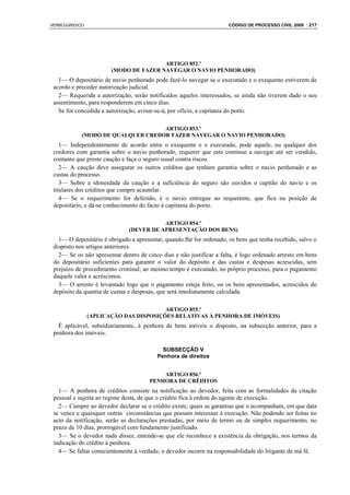 VERBOJURIDICO                                                         CÓDIGO DE PROCESSO CIVIL 2008 : 217




                                       ARTIGO 852.º
                       (MODO DE FAZER NAVEGAR O NAVIO PENHORADO)
   1— O depositário de navio penhorado pode fazê-lo navegar se o executado e o exequente estiverem de
 acordo e preceder autorização judicial.
   2— Requerida a autorização, serão notificados aqueles interessados, se ainda não tiverem dado o seu
 assentimento, para responderem em cinco dias.
   Se for concedida a autorização, avisar-se-á, por ofício, a capitania do porto.

                                   ARTIGO 853.º
            (MODO DE QUALQUER CREDOR FAZER NAVEGAR O NAVIO PENHORADO)
    1— Independentemente de acordo entre o exequente e o executado, pode aquele, ou qualquer dos
 credores com garantia sobre o navio penhorado, requerer que este continue a navegar até ser vendido,
 contanto que preste caução e faça o seguro usual contra riscos.
    2— A caução deve assegurar os outros créditos que tenham garantia sobre o navio penhorado e as
 custas do processo.
    3— Sobre a idoneidade da caução e a suficiência do seguro são ouvidos o capitão do navio e os
 titulares dos créditos que cumpre acautelar.
    4— Se o requerimento for deferido, é o navio entregue ao requerente, que fica na posição de
 depositário, e dá-se conhecimento do facto à capitania do porto.

                                         ARTIGO 854.º
                              (DEVER DE APRESENTAÇÃO DOS BENS)
   1— O depositário é obrigado a apresentar, quando lhe for ordenado, os bens que tenha recebido, salvo o
 disposto nos artigos anteriores.
   2— Se os não apresentar dentro de cinco dias e não justificar a falta, é logo ordenado arresto em bens
 do depositário suficientes para garantir o valor do depósito e das custas e despesas acrescidas, sem
 prejuízo de procedimento criminal; ao mesmo tempo é executado, no próprio processo, para o pagamento
 daquele valor e acréscimos.
   3— O arresto é levantado logo que o pagamento esteja feito, ou os bens apresentados, acrescidos do
 depósito da quantia de custas e despesas, que será imediatamente calculada.

                                        ARTIGO 855.º
                (APLICAÇÃO DAS DISPOSIÇÕES RELATIVAS À PENHORA DE IMÓVEIS)
   É aplicável, subsidiariamente, à penhora de bens móveis o disposto, na subsecção anterior, para a
 penhora dos imóveis.

                                            SUBSECÇÃO V
                                          Penhora de direitos


                                           ARTIGO 856.º
                                       PENHORA DE CRÉDITOS
   1— A penhora de créditos consiste na notificação ao devedor, feita com as formalidades da citação
 pessoal e sujeita ao regime desta, de que o crédito fica à ordem do agente de execução.
   2— Cumpre ao devedor declarar se o crédito existe, quais as garantias que o acompanham, em que data
 se vence e quaisquer outras circunstâncias que possam interessar à execução. Não podendo ser feitas no
 acto da notificação, serão as declarações prestadas, por meio de termo ou de simples requerimento, no
 prazo de 10 dias, prorrogável com fundamento justificado.
   3— Se o devedor nada disser, entende-se que ele reconhece a existência da obrigação, nos termos da
 indicação do crédito à penhora.
   4— Se faltar conscientemente à verdade, o devedor incorre na responsabilidade do litigante de má fé.
 
