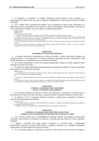 218 : CÓDIGO DE PROCESSO CIVIL 2008                                                                                         VERBOJURIDICO




   5— O exequente, o executado e os credores reclamantes podem requerer ao juiz a prática, ou a
 autorização para a prática, dos actos que se afigurem indispensáveis à conservação do direito de crédito
 penhorado.
   6— Se o crédito estiver garantido por penhor, faz-se apreensão do objecto deste, aplicando-se as
 disposições relativas à penhora de coisas móveis, ou faz-se a transferência do direito para a execução; se
 estiver garantido por hipoteca, faz-se no registo o averbamento da penhora.
      Redacção anterior:
      ARTIGO 856.º
      (Como se faz a penhora de créditos)
      1— A penhora de créditos consiste na notificação ao devedor de que o crédito fica à ordem do tribunal da execução.
      2— Cumpre ao devedor declarar se o crédito existe, quais as garantias que o acompanham, em que data se vence e quaisquer outras
      circunstâncias que possam interessar à execução. Não podendo ser feitas no acto da notificação, serão as declarações prestadas
      posteriormente, por meio de termo ou de simples requerimento.
      3— Na falta de declaração, entende-se que o devedor reconhece a existência da obrigação nos termos estabelecidos na nomeação do crédito à
      penhora.
      5— O juiz pode autorizar ou convidar o exequente, o executado ou qualquer credor reclamante a praticar os actos que se afigurem
      indispensáveis à conservação do direito de crédito penhorado.



                                                   ARTIGO 857.º
                                         (PENHORA DE TÍTULOS DE CRÉDITO)
   1— A penhora de direitos incorporados em títulos de crédito e valores mobiliários titulados não
 abrangidos pelo n.º 12 do artigo 861.º-A, realiza-se mediante a apreensão do título, ordenando-se ainda,
 sempre que possível, o averbamento do ónus resultante da penhora.
   2— Se o direito incorporado no título tiver natureza obrigacional, cumprir-se-á ainda o disposto acerca
 da penhora de direitos de crédito.
   3— Os títulos de crédito apreendidos são depositados em instituição de crédito, à ordem do solicitador
 de execução ou, na sua falta, da secretaria.
      Redacção anterior:
      1— A penhora de direitos incorporados em títulos de crédito realiza-se mediante apreensão do título, ordenando-se ainda, sempre que
      possível, o averbamento do ónus resultante da penhora.
      2.
      3— Os títulos de crédito apreendidos são depositados na Caixa Geral de Depósitos, à ordem do tribunal, sem prejuízo do disposto no número
      seguinte.
      4— Tratando-se de títulos ou valores mobiliários sujeitos a um regime de imobilização ou depósito em instituições financeiras, a penhora
      realiza-se mediante comunicação à entidade depositária de que os títulos ficam à ordem do tribunal.


                                                  ARTIGO 858.º
                                      (TERMOS A SEGUIR QUANDO O DEVEDOR
                                         NEGUE A EXISTÊNCIA DO CRÉDITO)
   1— Se o devedor contestar a existência do crédito, são notificados o exequente e o executado para se
 pronunciarem, no prazo de 10 dias, devendo o exequente declarar se mantém a penhora ou desiste dela.
   2— [o anterior n.º 3]. Se o exequente mantiver a penhora, o crédito passa a considerar-se litigioso e
 como tal será adjudicado ou transmitido.
      Redacção anterior:
      1— Se o devedor contestar a existência do crédito, são notificados o exequente, o executado e o devedor para comparecerem no tribunal em
      dia designado, a fim de serem ouvidos.
      2— Insistindo o devedor na contestação, deve o exequente declarar se mantém a penhora ou desiste dela.


                                         ARTIGO 859.º
                       (TERMOS A SEGUIR QUANDO O DEVEDOR ALEGUE QUE
                  A OBRIGAÇÃO ESTÁ DEPENDENTE DE PRESTAÇÃO DO EXECUTADO)
   1— Se o devedor declarar que a exigibilidade da obrigação depende de prestação a efectuar pelo
 executado e este confirmar a declaração, é notificado o executado para que, dentro de 15 dias, satisfaça a
 prestação.
   2— Quando o executado não cumpra, pode o exequente ou o devedor exigir o cumprimento,
 promovendo a respectiva execução. Pode também o exequente substituir-se ao executado na prestação,
 ficando neste caso sub-rogado nos direitos do devedor.
   3— Se o executado impugnar a declaração do devedor e não for possível fazer cessar a divergência,
 