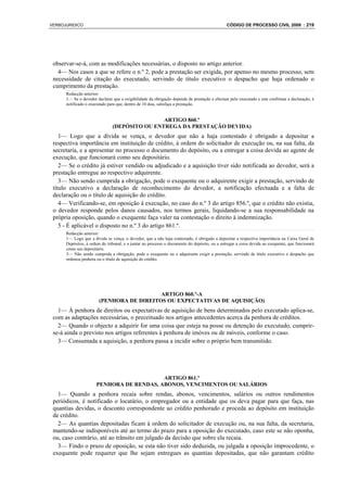VERBOJURIDICO                                                                                 CÓDIGO DE PROCESSO CIVIL 2008 : 219




 observar-se-á, com as modificações necessárias, o disposto no artigo anterior.
   4— Nos casos a que se refere o n.º 2, pode a prestação ser exigida, por apenso no mesmo processo, sem
 necessidade de citação do executado, servindo de título executivo o despacho que haja ordenado o
 cumprimento da prestação.
      Redacção anterior:
      1— Se o devedor declarar que a exigibilidade da obrigação depende de prestação a efectuar pelo executado e este confirmar a declaração, é
      notificado o executado para que, dentro de 10 dias, satisfaça a prestação.


                                               ARTIGO 860.º
                               (DEPÓSITO OU ENTREGA DA PRESTAÇÃO DEVIDA)
    1— Logo que a dívida se vença, o devedor que não a haja contestado é obrigado a depositar a
 respectiva importância em instituição de crédito, à ordem do solicitador de execução ou, na sua falta, da
 secretaria, e a apresentar no processo o documento do depósito, ou a entregar a coisa devida ao agente de
 execução, que funcionará como seu depositário.
    2— Se o crédito já estiver vendido ou adjudicado e a aquisição tiver sido notificada ao devedor, será a
 prestação entregue ao respectivo adquirente.
    3— Não sendo cumprida a obrigação, pode o exequente ou o adquirente exigir a prestação, servindo de
 título executivo a declaração de reconhecimento do devedor, a notificação efectuada e a falta de
 declaração ou o título de aquisição do crédito.
    4— Verificando-se, em oposição à execução, no caso do n.º 3 do artigo 856.º, que o crédito não existia,
 o devedor responde pelos danos causados, nos termos gerais, liquidando-se a sua responsabilidade na
 própria oposição, quando o exequente faça valer na contestação o direito à indemnização.
    5 - É aplicável o disposto no n.º 3 do artigo 861.º.
      Redacção anterior:
      1— Logo que a dívida se vença, o devedor, que a não haja contestado, é obrigado a depositar a respectiva importância na Caixa Geral de
      Depósitos, à ordem do tribunal, e a juntar ao processo o documento do depósito, ou a entregar a coisa devida ao exequente, que funcionará
      como seu depositário.
      3— Não sendo cumprida a obrigação, pode o exequente ou o adquirente exigir a prestação, servindo de título executivo o despacho que
      ordenou penhora ou o título de aquisição do crédito.




                                           ARTIGO 860.º-A
                        (PENHORA DE DIREITOS OU EXPECTATIVAS DE AQUISIÇÃO)
   1— À penhora de direitos ou expectativas de aquisição de bens determinados pelo executado aplica-se,
 com as adaptações necessárias, o preceituado nos artigos antecedentes acerca da penhora de créditos.
   2— Quando o objecto a adquirir for uma coisa que esteja na posse ou detenção do executado, cumprir-
 se-á ainda o previsto nos artigos referentes à penhora de imóves ou de móveis, conforme o caso.
   3— Consumada a aquisição, a penhora passa a incidir sobre o próprio bem transmitido.




                                          ARTIGO 861.º
                      PENHORA DE RENDAS, ABONOS, VENCIMENTOS OU SALÁRIOS
   1— Quando a penhora recaia sobre rendas, abonos, vencimentos, salários ou outros rendimentos
 periódicos, é notificado o locatário, o empregador ou a entidade que os deva pagar para que faça, nas
 quantias devidas, o desconto correspondente ao crédito penhorado e proceda ao depósito em instituição
 de crédito.
   2— As quantias depositadas ficam à ordem do solicitador de execução ou, na sua falta, da secretaria,
 mantendo-se indisponíveis até ao termo do prazo para a oposição do executado, caso este se não oponha,
 ou, caso contrário, até ao trânsito em julgado da decisão que sobre ela recaia.
   3— Findo o prazo de oposição, se esta não tiver sido deduzida, ou julgada a oposição improcedente, o
 exequente pode requerer que lhe sejam entregues as quantias depositadas, que não garantam crédito
 