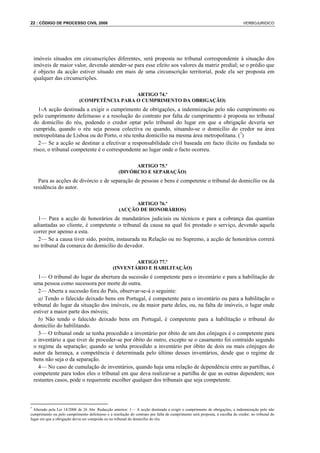 22 : CÓDIGO DE PROCESSO CIVIL 2008                                                                                           VERBOJURIDICO




 imóveis situados em circunscrições diferentes, será proposta no tribunal correspondente à situação dos
 imóveis de maior valor, devendo atender-se para esse efeito aos valores da matriz predial; se o prédio que
 é objecto da acção estiver situado em mais de uma circunscrição territorial, pode ela ser proposta em
 qualquer das circunscrições.

                                              ARTIGO 74.º
                            (COMPETÊNCIA PARA O CUMPRIMENTO DA OBRIGAÇÃO)
    1-A acção destinada a exigir o cumprimento de obrigações, a indemnização pelo não cumprimento ou
 pelo cumprimento defeituoso e a resolução do contrato por falta de cumprimento é proposta no tribunal
 do domicílio do réu, podendo o credor optar pelo tribunal do lugar em que a obrigação deveria ser
 cumprida, quando o réu seja pessoa colectiva ou quando, situando-se o domicílio do credor na área
 metropolitana de Lisboa ou do Porto, o réu tenha domicílio na mesma área metropolitana. (7)
    2— Se a acção se destinar a efectivar a responsabilidade civil baseada em facto ilícito ou fundada no
 risco, o tribunal competente é o correspondente ao lugar onde o facto ocorreu.

                                                          ARTIGO 75.º
                                                    (DIVÓRCIO E SEPARAÇÃO)
   Para as acções de divórcio e de separação de pessoas e bens é competente o tribunal do domicílio ou da
 residência do autor.

                                                          ARTIGO 76.º
                                                    (ACÇÃO DE HONORÁRIOS)
   1— Para a acção de honorários de mandatários judiciais ou técnicos e para a cobrança das quantias
 adiantadas ao cliente, é competente o tribunal da causa na qual foi prestado o serviço, devendo aquela
 correr por apenso a esta.
   2— Se a causa tiver sido, porém, instaurada na Relação ou no Supremo, a acção de honorários correrá
 no tribunal da comarca do domicílio do devedor.

                                                        ARTIGO 77.º
                                                (INVENTÁRIO E HABILITAÇÃO)
    1— O tribunal do lugar da abertura da sucessão é competente para o inventário e para a habilitação de
 uma pessoa como sucessora por morte de outra.
    2— Aberta a sucessão fora do País, observar-se-á o seguinte:
    a) Tendo o falecido deixado bens em Portugal, é competente para o inventário ou para a habilitação o
 tribunal do lugar da situação dos imóveis, ou da maior parte deles, ou, na falta de imóveis, o lugar onde
 estiver a maior parte dos móveis;
    b) Não tendo o falecido deixado bens em Portugal, é competente para a habilitação o tribunal do
 domicílio do habilitando.
    3— O tribunal onde se tenha procedido a inventário por óbito de um dos cônjuges é o competente para
 o inventário a que tiver de proceder-se por óbito do outro, excepto se o casamento foi contraído segundo
 o regime da separação; quando se tenha procedido a inventário por óbito de dois ou mais cônjuges do
 autor da herança, a competência é determinada pelo último desses inventários, desde que o regime de
 bens não seja o da separação.
    4— No caso de cumulação de inventários, quando haja uma relação de dependência entre as partilhas, é
 competente para todos eles o tribunal em que deva realizar-se a partilha de que as outras dependem; nos
 restantes casos, pode o requerente escolher qualquer dos tribunais que seja competente.



7
  Alterado pela Lei 14/2006 de 26 Abr. Redacção anterior: 1— A acção destinada a exigir o cumprimento de obrigações, a indemnização pelo não
cumprimento ou pelo cumprimento defeituoso e a resolução do contrato por falta de cumprimento será proposta, à escolha do credor, no tribunal do
lugar em que a obrigação devia ser cumprida ou no tribunal do domicílio do réu.
 