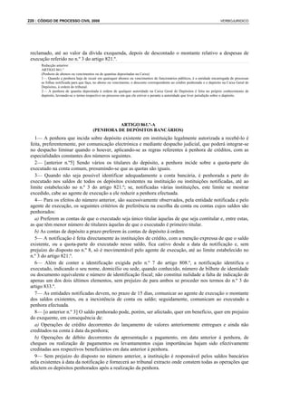 220 : CÓDIGO DE PROCESSO CIVIL 2008                                                                                         VERBOJURIDICO




 reclamado, até ao valor da dívida exequenda, depois de descontado o montante relativo a despesas de
 execução referido no n.º 3 do artigo 821.º.
      Redacção anterior:
      ARTIGO 861.º
      (Penhora de abonos ou vencimentos ou de quantias depositadas na Caixa)
      1— Quando a penhora haja de recair em quaisquer abonos ou vencimentos de funcionários públicos, é a entidade encarregada de processar
      as folhas notificada para que faça, no abono ou vencimento, o desconto correspondente ao crédito penhorado e o depósito na Caixa Geral de
      Depósitos, à ordem do tribunal.
      2— A penhora de quantia depositada à ordem de qualquer autoridade na Caixa Geral de Depósitos é feita no próprio conhecimento de
      depósito, lavrando-se o termo respectivo no processo em que ele estiver e perante a autoridade que tiver jurisdição sobre o depósito.




                                                  ARTIGO 861.º-A
                                        (PENHORA DE DEPÓSITOS BANCÁRIOS)
   1— A penhora que incida sobre depósito existente em instituição legalmente autorizada a recebê-lo é
 feita, preferentemente, por comunicação electrónica e mediante despacho judicial, que poderá integrar-se
 no despacho liminar quando o houver, aplicando-se as regras referentes à penhora de créditos, com as
 especialidades constantes dos números seguintes.
   2— [anterior n.º5] Sendo vários os titulares do depósito, a penhora incide sobre a quota-parte do
 executado na conta comum, presumindo-se que as quotas são iguais.
   3— Quando não seja possível identificar adequadamente a conta bancária, é penhorada a parte do
 executado nos saldos de todos os depósitos existentes na instituição ou instituições notificadas, até ao
 limite estabelecido no n.º 3 do artigo 821.º; se, notificadas várias instituições, este limite se mostrar
 excedido, cabe ao agente de execução a ele reduzir a penhora efectuada.
   4— Para os efeitos do número anterior, são sucessivamente observados, pela entidade notificada e pelo
 agente de execução, os seguintes critérios de preferência na escolha da conta ou contas cujos saldos são
 penhorados:
   a) Preferem as contas de que o executado seja único titular àquelas de que seja contitular e, entre estas,
 as que têm menor número de titulares àquelas de que o executado é primeiro titular.
   b) As contas de depósito a prazo preferem às contas de depósito à ordem.
   5— A notificação é feita directamente às instituições de crédito, com a menção expressa de que o saldo
 existente, ou a quota-parte do executado nesse saldo, fica cativo desde a data da notificação e, sem
 prejuízo do disposto no n.º 8, só é movimentável pelo agente de execução, até ao limite estabelecido no
 n.º 3 do artigo 821.º.
   6— Além de conter a identificação exigida pelo n.º 7 do artigo 808.º, a notificação identifica o
 executado, indicando o seu nome, domicílio ou sede, quando conhecido, número de bilhete de identidade
 ou documento equivalente e número de identificação fiscal; não constitui nulidade a falta de indicação de
 apenas um dos dois últimos elementos, sem prejuízo de para ambos se proceder nos termos do n.º 3 do
 artigo 833.º.
   7— As entidades notificadas devem, no prazo de 15 dias, comunicar ao agente de execução o montante
 dos saldos existentes, ou a inexistência de conta ou saldo; seguidamente, comunicam ao executado a
 penhora efectuada.
   8— [o anterior n.º 3] O saldo penhorado pode, porém, ser afectado, quer em benefício, quer em prejuízo
 do exequente, em consequência de:
   a) Operações de crédito decorrentes do lançamento de valores anteriormente entregues e ainda não
 creditados na conta à data da penhora;
   b) Operações de débito decorrentes da apresentação a pagamento, em data anterior à penhora, de
 cheques ou realização de pagamentos ou levantamentos cujas importâncias hajam sido efectivamente
 creditadas aos respectivos beneficiários em data anterior à penhora.
   9— Sem prejuízo do disposto no número anterior, a instituição é responsável pelos saldos bancários
 nela existentes à data da notificação e fornecerá ao tribunal extracto onde constem todas as operações que
 afectem os depósitos penhorados após a realização da penhora.
 