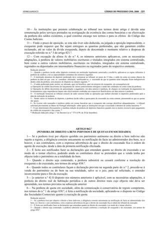 VERBOJURIDICO                                                                                   CÓDIGO DE PROCESSO CIVIL 2008 : 221




   10— Às instituições que prestem colaboração ao tribunal nos termos deste artigo é devida uma
 remuneração pelos serviços prestados na averiguação da existência das contas bancárias e na efectivação
 da penhora dos saldos existentes, a qual constitui encargo nos termos e para os efeitos do Código das
 Custas Judiciais.
   11— Findo o prazo de oposição, se esta não tiver sido deduzida, ou julgada a oposição improcedente, o
 exequente pode requerer que lhe sejam entregues as quantias penhoradas, que não garantam crédito
 reclamado, até ao valor da dívida exequenda, depois de descontado o montante relativo a despesas de
 execução referido no n.º 3 do artigo 821.º.
   12— Com excepção da alínea b) do n.º 4, os números anteriores aplicam-se, com as necessárias
 adaptações, à penhora de valores mobiliários escriturais e titulados integrados em sistema centralizado,
 bem como a outros valores mobiliários, escriturais ou titulados, integrados em sistema centralizado,
 registados ou depositados em intermediário financeiro ou registados junto do respectivo emitente.
      Redacção anterior:
      1— Quando a penhora incida sobre depósito existente em instituição legalmente autorizada a recebê-lo, aplicam-se as regras referentes à
      penhora de créditos, com as especialidades constantes dos números seguintes.
      2 - A instituição detentora do depósito penhorado deve comunicar ao tribunal, no prazo de 15 dias, o saldo da conta ou contas objecto da
      penhora na data em que esta se considera efectuada, notificando-se o executado de que as quantias nelas lançadas ficam indisponíveis
      desde a data da penhora, sem prejuízo do disposto no número seguinte. *
      3— O saldo penhorado pode, porém, ser afectado, quer em benefício, quer em prejuízo do exequente, em consequência de:
      a) Operações de crédito decorrentes do lançamento de valores anteriormente entregues e ainda não creditados na conta à data da penhora;
      b) Operações de débito decorrentes da apresentação a pagamento, em data anterior à penhora, de cheques ou realização de pagamentos ou
      levantamentos cujas importâncias hajam sido efectivamente creditadas aos respectivos beneficiários em data anterior à penhora.
      4— A instituição fornecerá ao tribunal extracto de onde constem todas as operações que tenham afectado os depósitos penhorados após a
      data da realização da penhora.
      5— Sendo vários os titulares do depósito, a penhora incide sobre a quota-parte do executado na conta comum, presumindo-se que as quotas
      são iguais.
      6 - Se tiverem sido nomeados à penhora saldos em contas bancárias que o exequente não consiga identificar adequadamente, o tribunal
      solicitará previamente ao Banco de Portugal informação sobre quais as instituições em que o executado é detentor de contas bancárias. *
      7 - O juiz determinará oficiosamente a imediata redução da penhora de depósitos bancários quando esta se mostre excessiva para pagamento
      do crédito do exequente e das custas. *
      * (Redacção dada pelo artigo 1.º do Decreto-Lei n.º 375-A/99, de 20 de Setembro)




                                       ARTIGO 862.º
             (PENHORA DE DIREITO A BENS INDIVISOS E DE QUOTAS EM SOCIEDADES)
   1— Se a penhora tiver por objecto quinhão em património autónomo ou direito a bem indiviso não
 sujeito a registo, a diligência consiste unicamente na notificação do facto ao administrador dos bens, se o
 houver, e aos contitulares, com a expressa advertência de que o direito do executado fica à ordem do
 agente de execução, desde a data da primeira notificação efectuada.
   2— É lícito aos notificados fazer as declarações que entendam quanto ao direito do executado e ao
 modo de o tornar efectivo, podendo ainda os contitulares dizer se pretendem que a venda tenha por
 objecto todo o património ou a totalidade do bem.
   3— Quando o direito seja contestado, a penhora subsistirá ou cessará conforme a resolução do
 exequente e do executado, nos termos do artigo 858.º.
   4— Quando todos os contitulares façam a declaração prevista na segunda parte do n.º 2, procede-se à
 venda do património ou do bem na sua totalidade, salvo se o juiz, para tal solicitado, o entender
 inconveniente para o fim da execução.
   5— [o anterior n.º 4] O disposto nos números anteriores é aplicável, com as necessárias adaptações, à
 penhora do direito real de habitação periódica e de outros direitos reais cujo objecto não deva ser
 apreendido, nos termos previstos na subsecção anterior
   6— Na penhora de quota em sociedade, além da comunicação à conservatória de registo competente,
 nos termos do n.º 1 do artigo 838.º, é feita a notificação da sociedade, aplicando-se o disposto no Código
 das Sociedades Comerciais quanto à execução da quota.
      Redacção anterior:
      1— Se a penhora tiver por objecto o direito a bens indivisos, a diligência consiste unicamente na notificação do facto ao administrador dos
      bens, se o houver, e aos contitulares, com a expressa advertência de que o direito do executado fica à ordem do tribunal da execução.
      2— É lícito aos notificados fazer as declarações que entendam quanto ao direito do executado e ao modo de o tornar efectivo.
      3— Quando o direito seja contestado, a penhora subsistirá ou cessará conforme a resolução do exequente e do executado, nos termos do
      artigo 858.º.
 
