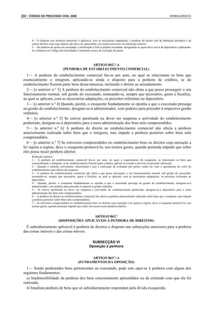 222 : CÓDIGO DE PROCESSO CIVIL 2008                                                                                          VERBOJURIDICO




      4— O disposto nos números anteriores é aplicável, com as necessárias adaptações, à penhora do direito real de habitação periódica e de
      outros direitos reais cujo objecto não deva ser apreendido, nos termos previstos na subsecção anterior
      5— Na penhora de quota em sociedade, a notificação é feita à própria sociedade, designando-se quem deve servir de depositário e aplicando-
      se o disposto no Código das Sociedades Comerciais acerca da execução da quota.




                                               ARTIGO 862.º-A
                                 (PENHORA DE ESTABELECIMENTO COMERCIAL)
   1— A penhora do estabelecimento comercial faz-se por auto, no qual se relacionam os bens que
 essencialmente o integram, aplicando-se ainda o disposto para a penhora de créditos, se do
 estabelecimento fizerem parte bens dessa natureza, incluindo o direito ao arrendamento.
   2— [o anterior n.º 3] A penhora do estabelecimento comercial não obsta a que possa prosseguir o seu
 funcionamento normal, sob gestão do executado, nomeando-se, sempre que necessário, quem a fiscalize,
 ao qual se aplicam, com as necessárias adaptações, os preceitos referentes ao depositário.
   3— [o anterior n.º 4] Quando, porém, o exequente fundadamente se oponha a que o executado prossiga
 na gestão do estabelecimento, designar-se-á administrador, com poderes para proceder à respectiva gestão
 ordinária.
   4— [o anterior n.º 5] Se estiver paralisada ou dever ser suspensa a actividade do estabelecimento
 penhorado, designar-se-á depositário para a mera administração dos bens nele compreendidos.
   5— [o anterior n.º 6] A penhora do direito ao estabelecimento comercial não afecta a penhora
 anteriormente realizada sobre bens que o integrem, mas impede a penhora posterior sobre bens nele
 compreendidos.
   6— [o anterior n.º 7] Se estiverem compreendidos no estabelecimento bens ou direitos cuja oneração a
 lei sujeita a registo, deve o exequente promovê-lo, nos termos gerais, quando pretenda impedir que sobre
 eles possa recair penhora ulterior.
      Redacção anterior:
      1— A penhora do estabelecimento comercial faz-se por auto, no qual, a requerimento do exequente, se relacionam os bens que
      essencialmente o integram; se do estabelecimento fizerem parte créditos, aplicar-se-á ainda o previsto na presente subsecção.
      2— Quando o entenda conveniente, determinará o juiz a realização de avaliação por perito, tendo em vista o apuramento do valor do
      estabelecimento para efeitos de trespasse.
      3— A penhora do estabelecimento comercial não obsta a que possa prosseguir o seu funcionamento normal, sob gestão do executado,
      nomeando-se, sempre que necessário, quem a fiscalize, ao qual se aplicam, com as necessárias adaptações, os preceitos referentes ao
      depositário.
      4— Quando, porém, o exequente fundadamente se oponha a que o executado prossiga na gestão do estabelecimento, designar-se-á
      administrador, com poderes para proceder à respectiva gestão ordinária.
      5— Se estiver paralisada ou dever ser suspensa a actividade do estabelecimento penhorado, designar-se-á depositário para a mera
      administração dos bens nele compreendidos.
      6— A penhora do direito ao estabelecimento comercial não afecta a penhora anteriormente realizada sobre bens que o integrem, mas impede
      a penhora posterior sobre bens nele compreendidos.
      7— Se estiverem compreendidos no estabelecimento bens ou direitos cuja oneração a lei sujeita a registo, deve o exequente promovê-lo, nos
      termos gerais, quando pretenda impedir que sobre eles possa recair penhora ulterior.


                                               ARTIGO 863.º
                             (DISPOSIÇÕES APLICÁVEIS À PENHORA DE DIREITOS)
   É subsidiariamente aplicável à penhora de direitos o disposto nas subsecções anteriores para a penhora
 das coisas imóveis e das coisas móveis.

                                                        SUBSECÇÃO VI
                                                       Oposição à penhora


                                                    ARTIGO 863.º-A
                                              (FUNDAMENTOS DA OPOSIÇÃO)
   1— Sendo penhorados bens pertencentes ao executado, pode este opor-se à penhora com algum dos
 seguintes fundamentos:
   a) Inadmissibilidade da penhora dos bens concretamente apreendidos ou da extensão com que ela foi
 realizada;
   b) Imediata penhora de bens que só subsidiariamente respondam pela dívida exequenda;
 