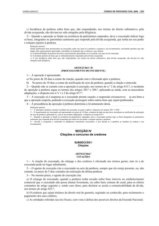 VERBOJURIDICO                                                                                 CÓDIGO DE PROCESSO CIVIL 2008 : 223




   c) Incidência da penhora sobre bens que, não respondendo, nos termos do direito substantivo, pela
 dívida exequenda, não deviam ter sido atingidos pela diligência.
   2— Quando a oposição se funde na existência de patrimónios separados, deve o executado indicar logo
 os bens, integrados no património autónomo que responde pela dívida exequenda, que tenha em seu poder
 e estejam sujeitos à penhora.
      Redacção anterior:
      Sendo penhorados bens pertencentes ao executado, pode este opor-se à penhora e requerer o seu levantamento, suscitando questões que não
      hajam sido expressamente apreciadas e decididas no despacho que a ordenou e que obstem:
      a) À admissibilidade da penhora dos bens concretamente apreendidos ou à extensão com que ela foi realizada;
      b) À imediata penhora de bens que só subsidiariamente respondam pela dívida exequenda;
      c) À sua incidência sobre bens que, não respondendo, nos termos do direito substantivo, pela dívida exequenda, não deviam ter sido
      atingidos pela diligência.


                                                   ARTIGO 863.º-B
                                           (PROCESSAMENTO DO INCIDENTE)
   1— A oposição é apresentada:
   a) No prazo de 20 dias a contar da citação, quando esta é efectuada após a penhora;
   b) No prazo de 10 dias a contar da notificação do acto da penhora, quando a citação o anteceda.
   2— Quando não se cumule com a oposição à execução, nos termos do n.º 2 do artigo 813.º, o incidente
 de oposição à penhora segue os termos dos artigos 303.º e 304.º, aplicando-se ainda, com as necessárias
 adaptações, o disposto nos n.ºs 1 e 3 do artigo 817.º.
   3— A execução só é suspensa se o executado prestar caução; a suspensão circunscreve- se aos bens a
 que a oposição respeita, podendo a execução prosseguir sobre outros bens que sejam penhorados.
   4— A procedência da oposição à penhora determina o levantamento desta.
      Redacção anterior:
      1— A oposição à penhora constitui incidente da execução, ao qual se aplica o disposto nos artigos 302.º a 304.º.
      2— O requerimento do executado será apresentado no prazo de 10 dias, contados da data em que deva considerar-se notificado da realização
      do acto da penhora, aplicando-se, com as necessárias adaptações, o disposto no artigo 818.º.
      3— Quando a oposição se funde na existência de patrimónios separados, deve o executado nomear logo os bens integrados no património
      autónomo que responde pela dívida exequenda que tenha em seu poder e estejam sujeitos a penhora.
      4— Ouvido o exequente e realizadas as diligências instrutórias necessárias, o juiz decide se a penhora se mantém ou ordena o seu
      levantamento.


                                                   SECÇÃO IV
                                         Citações e concurso de credores

                                                          SUBSECCÃO I
                                                            Citações


                                                           ARTIGO 864.º
                                                            CITAÇÕES
   1— A citação do executado, do cônjuge e dos credores é efectuada nos termos gerais; mas só a do
 executado pode ter lugar editalmente.
   2— O agente de execução cita o executado no acto da penhora, sempre que ele esteja presente, ou, não
 estando, no prazo de 5 dias contados da realização da última penhora.
   3— No mesmo prazo, o agente de execução cita:
   a) O cônjuge do executado, quando a penhora tenha recaído sobre bens imóveis ou estabelecimento
 comercial que o executado não possa alienar livremente, ou sobre bens comuns do casal, para os efeitos
 constantes do artigo seguinte e, sendo caso disso, para declarar se aceita a comunicabilidade da dívida,
 nos termos do artigo 825.º;
   b) O credores que sejam titulares de direito real de garantia, registado ou conhecido, para reclamarem o
 pagamento dos seus créditos;
   c) As entidades referidas nas leis fiscais, com vista à defesa dos possíveis direitos da Fazenda Nacional;
 