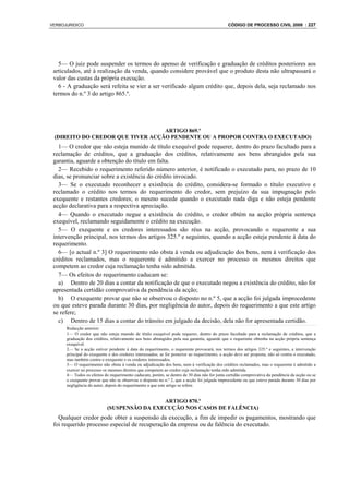 VERBOJURIDICO                                                                                   CÓDIGO DE PROCESSO CIVIL 2008 : 227




   5— O juiz pode suspender os termos do apenso de verificação e graduação de créditos posteriores aos
 articulados, até à realização da venda, quando considere provável que o produto desta não ultrapassará o
 valor das custas da própria execução.
   6 - A graduação será refeita se vier a ser verificado algum crédito que, depois dela, seja reclamado nos
 termos do n.º 3 do artigo 865.º.




                                  ARTIGO 869.º
 (DIREITO DO CREDOR QUE TIVER ACÇÃO PENDENTE OU A PROPOR CONTRA O EXECUTADO)
   1— O credor que não esteja munido de título exequível pode requerer, dentro do prazo facultado para a
 reclamação de créditos, que a graduação dos créditos, relativamente aos bens abrangidos pela sua
 garantia, aguarde a obtenção do título em falta.
   2— Recebido o requerimento referido número anterior, é notificado o executado para, no prazo de 10
 dias, se pronunciar sobre a existência do crédito invocado.
   3— Se o executado reconhecer a existência do crédito, considera-se formado o título executivo e
 reclamado o crédito nos termos do requerimento do credor, sem prejuízo da sua impugnação pelo
 exequente e restantes credores; o mesmo sucede quando o executado nada diga e não esteja pendente
 acção declarativa para a respectiva apreciação.
   4— Quando o executado negue a existência do crédito, o credor obtém na acção própria sentença
 exequível, reclamando seguidamente o crédito na execução.
   5— O exequente e os credores interessados são réus na acção, provocando o requerente a sua
 intervenção principal, nos termos dos artigos 325.º e seguintes, quando a acção esteja pendente à data do
 requerimento.
   6— [o actual n.º 3] O requerimento não obsta à venda ou adjudicação dos bens, nem à verificação dos
 créditos reclamados, mas o requerente é admitido a exercer no processo os mesmos direitos que
 competem ao credor cuja reclamação tenha sido admitida.
   7— Os efeitos do requerimento caducam se:
   a) Dentro de 20 dias a contar da notificação de que o executado negou a existência do crédito, não for
 apresentada certidão comprovativa da pendência da acção;
   b) O exequente provar que não se observou o disposto no n.º 5, que a acção foi julgada improcedente
 ou que esteve parada durante 30 dias, por negligência do autor, depois do requerimento a que este artigo
 se refere;
   c) Dentro de 15 dias a contar do trânsito em julgado da decisão, dela não for apresentada certidão.
      Redacção anterior:
      1— O credor que não esteja munido de título exequível pode requerer, dentro do prazo facultado para a reclamação de créditos, que a
      graduação dos créditos, relativamente aos bens abrangidos pela sua garantia, aguarde que o requerente obtenha na acção própria sentença
      exequível.
      2— Se a acção estiver pendente à data do requerimento, o requerente provocará, nos termos dos artigos 325.º e seguintes, a intervenção
      principal do exequente e dos credores interessados; se for posterior ao requerimento, a acção deve ser proposta, não só contra o executado,
      mas também contra o exequente e os credores interessados.
      3— O requerimento não obsta à venda ou adjudicação dos bens, nem à verificação dos créditos reclamados, mas o requerente é admitido a
      exercer no processo os mesmos direitos que competem ao credor cuja reclamação tenha sido admitida.
      4— Todos os efeitos do requerimento caducam, porém, se dentro de 30 dias não for junta certidão comprovativa da pendência da acção ou se
      o exequente provar que não se observou o disposto no n.º 2, que a acção foi julgada improcedente ou que esteve parada durante 30 dias por
      negligência do autor, depois do requerimento a que este artigo se refere.


                                             ARTIGO 870.º
                            (SUSPENSÃO DA EXECUÇÃO NOS CASOS DE FALÊNCIA)
   Qualquer credor pode obter a suspensão da execução, a fim de impedir os pagamentos, mostrando que
 foi requerido processo especial de recuperação da empresa ou de falência do executado.
 