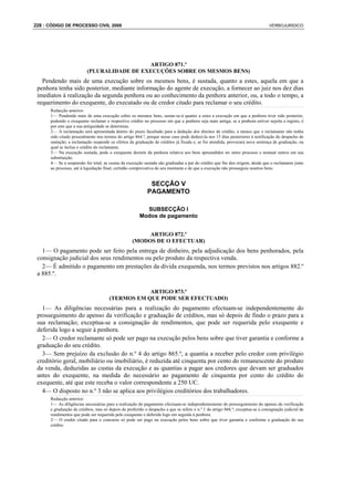 228 : CÓDIGO DE PROCESSO CIVIL 2008                                                                                            VERBOJURIDICO




                                            ARTIGO 871.º
                          (PLURALIDADE DE EXECUÇÕES SOBRE OS MESMOS BENS)
   Pendendo mais de uma execução sobre os mesmos bens, é sustada, quanto a estes, aquela em que a
 penhora tenha sido posterior, mediante informação do agente de execução, a fornecer ao juiz nos dez dias
 imediatos à realização da segunda penhora ou ao conhecimento da penhora anterior, ou, a todo o tempo, a
 requerimento do exequente, do executado ou de credor citado para reclamar o seu crédito.
      Redacção anterior:
      1— Pendendo mais de uma execução sobre os mesmos bens, sustar-se-á quanto a estes a execução em que a penhora tiver sido posterior,
      podendo o exequente reclamar o respectivo crédito no processo em que a penhora seja mais antiga; se a penhora estiver sujeita a registo, é
      por este que a sua antiguidade se determina.
      2— A reclamação será apresentada dentro do prazo facultado para a dedução dos direitos de crédito, a menos que o reclamante não tenha
      sido citado pessoalmente nos termos do artigo 864.º, porque nesse caso pode deduzi-la nos 15 dias posteriores à notificação do despacho de
      sustação; a reclamação suspende os efeitos da graduação de créditos já fixada e, se for atendida, provocará nova sentença de graduação, na
      qual se inclua o crédito do reclamante.
      3— Na execução sustada, pode o exequente desistir da penhora relativa aos bens apreendidos no outro processo e nomear outros em sua
      substituição.
      4— Se a suspensão for total, as custas da execução sustada são graduadas a par do crédito que lhe deu origem, desde que o reclamante junte
      ao processo, até à liquidação final, certidão comprovativa do seu montante e de que a execução não prosseguiu noutros bens.


                                                            SECÇÃO V
                                                           PAGAMENTO

                                                         SUBSECÇÃO I
                                                       Modos de pagamento


                                                        ARTIGO 872.º
                                                   (MODOS DE O EFECTUAR)
   1— O pagamento pode ser feito pela entrega de dinheiro, pela adjudicação dos bens penhorados, pela
 consignação judicial dos seus rendimentos ou pelo produto da respectiva venda.
   2— É admitido o pagamento em prestações da dívida exequenda, nos termos previstos nos artigos 882.º
 a 885.º.

                                                  ARTIGO 873.º
                                      (TERMOS EM QUE PODE SER EFECTUADO)
   1— As diligências necessárias para a realização do pagamento efectuam-se independentemente do
 prosseguimento do apenso da verificação e graduação de créditos, mas só depois de findo o prazo para a
 sua reclamação; exceptua-se a consignação de rendimentos, que pode ser requerida pelo exequente e
 deferida logo a seguir à penhora.
   2— O credor reclamante só pode ser pago na execução pelos bens sobre que tiver garantia e conforme a
 graduação do seu crédito.
   3— Sem prejuízo da exclusão do n.º 4 do artigo 865.º, a quantia a receber pelo credor com privilégio
 creditório geral, mobiliário ou imobiliário, é reduzida até cinquenta por cento do remanescente do produto
 da venda, deduzidas as custas da execução e as quantias a pagar aos credores que devam ser graduados
 antes do exequente, na medida do necessário ao pagamento de cinquenta por cento do crédito do
 exequente, até que este receba o valor correspondente a 250 UC.
   4— O disposto no n.º 3 não se aplica aos privilégios creditórios dos trabalhadores.
      Redacção anterior:
      1— As diligências necessárias para a realização do pagamento efectuam-se independentemente do prosseguimento do apenso da verificação
      e graduação de créditos, mas só depois de proferido o despacho a que se refere o n.º 1 do artigo 866.º; exceptua-se a consignação judicial de
      rendimentos que pode ser requerida pelo exequente e deferida logo em seguida à penhora.
      2— O credor citado para o concurso só pode ser pago na execução pelos bens sobre que tiver garantia e conforme a graduação do seu
      crédito.
 
