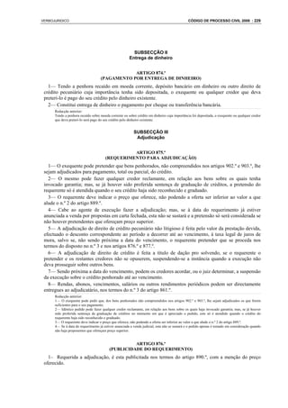 VERBOJURIDICO                                                                                 CÓDIGO DE PROCESSO CIVIL 2008 : 229




                                                         SUBSECÇÃO II
                                                       Entrega de dinheiro


                                                ARTIGO 874.º
                                    (PAGAMENTO POR ENTREGA DE DINHEIRO)
   1— Tendo a penhora recaído em moeda corrente, depósito bancário em dinheiro ou outro direito de
 crédito pecuniário cuja importância tenha sido depositada, o exequente ou qualquer credor que deva
 preteri-lo é pago do seu crédito pelo dinheiro existente.
   2— Constitui entrega de dinheiro o pagamento por cheque ou transferência bancária.
      Redacção anterior:
      Tendo a penhora recaído sobre moeda corrente ou sobre crédito em dinheiro cuja importância foi depositada, o exequente ou qualquer credor
      que deva preteri-lo será pago do seu crédito pelo dinheiro existente.


                                                          SUBSECÇÃO III
                                                           Adjudicação


                                                 ARTIGO 875.º
                                       (REQUERIMENTO PARA ADJUDICAÇÃO)
   1— O exequente pode pretender que bens penhorados, não compreendidos nos artigos 902.º e 903.º, lhe
 sejam adjudicados para pagamento, total ou parcial, do crédito.
   2— O mesmo pode fazer qualquer credor reclamante, em relação aos bens sobre os quais tenha
 invocado garantia; mas, se já houver sido proferida sentença de graduação de créditos, a pretensão do
 requerente só é atendida quando o seu crédito haja sido reconhecido e graduado.
   3— O requerente deve indicar o preço que oferece, não podendo a oferta ser inferior ao valor a que
 alude o n.º 2 do artigo 889.º.
   4— Cabe ao agente de execução fazer a adjudicação; mas, se à data do requerimento já estiver
 anunciada a venda por propostas em carta fechada, esta não se sustará e a pretensão só será considerada se
 não houver pretendentes que ofereçam preço superior.
   5— A adjudicação de direito de crédito pecuniário não litigioso é feita pelo valor da prestação devida,
 efectuado o desconto correspondente ao período a decorrer até ao vencimento, à taxa legal de juros de
 mora, salvo se, não sendo próxima a data do vencimento, o requerente pretender que se proceda nos
 termos do disposto no n.º 3 e nos artigos 876.º e 877.º.
   6— A adjudicação de direito de crédito é feita a título de dação pro solvendo, se o requerente o
 pretender e os restantes credores não se opuserem, suspendendo-se a instância quando a execução não
 deva prosseguir sobre outros bens.
   7— Sendo próxima a data do vencimento, podem os credores acordar, ou o juiz determinar, a suspensão
 da execução sobre o crédito penhorado até ao vencimento.
   8— Rendas, abonos, vencimentos, salários ou outros rendimentos periódicos podem ser directamente
 entregues ao adjudicatário, nos termos do n.º 3 do artigo 861.º.
      Redacção anterior:
      1— O exequente pode pedir que, dos bens penhorados não compreendidos nos artigos 902.º e 903.º, lhe sejam adjudicados os que forem
      suficientes para o seu pagamento.
      2— Idêntico pedido pode fazer qualquer credor reclamante, em relação aos bens sobre os quais haja invocado garantia; mas, se já houver
      sido proferida sentença de graduação de créditos no momento em que é apreciado o pedido, este só é atendido quando o crédito do
      requerente haja sido reconhecido e graduado.
      3— O requerente deve indicar o preço que oferece, não podendo a oferta ser inferior ao valor a que alude o n.º 2 do artigo 889.º.
      4— Se à data do requerimento já estiver anunciada a venda judicial, esta não se sustará e o pedido apenas é tomado em consideração quando
      não haja proponentes que ofereçam preço superior.


                                                    ARTIGO 876.º
                                          (PUBLICIDADE DO REQUERIMENTO)
   1– Requerida a adjudicação, é esta publicitada nos termos do artigo 890.º, com a menção do preço
 oferecido.
 