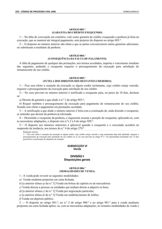 232 : CÓDIGO DE PROCESSO CIVIL 2008                                                                                         VERBOJURIDICO




                                                   ARTIGO 883.º
                                        (GARANTIA DO CRÉDITO EXEQUENDO)
   1— Na falta de convenção em contrário, vale como garantia do crédito exequendo a penhora já feita na
 execução, que se manterá até integral pagamento, sem prejuízo do disposto no artigo 885.º.
   2— O disposto no número anterior não obsta a que as partes convencionem outras garantias adicionais,
 ou substituam a resultante da penhora.

                                                ARTIGO 884.º
                                   (CONSEQUÊNCIA DA FALTA DE PAGAMENTO)
   A falta de pagamento de qualquer das prestações, nos termos acordados, importa o vencimento imediato
 das seguintes, podendo o exequente requerer o prosseguimento da execução para satisfação do
 remanescente do seu crédito.

                                              ARTIGO 885.º
                             (TUTELA DOS DIREITOS DOS RESTANTES CREDORES)
   1— Fica sem efeito a sustação da execução se algum credor reclamante, cujo crédito esteja vencido,
 requerer o prosseguimento da execução para satisfação do seu crédito.
   2— No caso previsto no número anterior é notificado o exequente para, no prazo de 10 dias, declarar
 se:
   a) Desiste da garantia a que alude o n.º 1 do artigo 883.º;
   b) Requer também o prosseguimento da execução para pagamento do remanescente do seu crédito,
 ficando sem efeito o pagamento em prestações acordado.
   3— A notificação a que alude o número anterior é feita com a cominação de, nada dizendo o exequente,
 se entender que desiste da penhora já efectuada.
   4— Desistindo o exequente da penhora, o requerente assume a posição de exequente, aplicando-se, com
 as necessárias adaptações, o disposto nos n.ºs 2 a 4 do artigo 920.º.
   5— O disposto nos números anteriores é aplicável quando o exequente e o executado acordem na
 suspensão da instância, nos termos do n.º 4 do artigo 279.º.
      Redacção anterior:
      1— Fica sem efeito a sustação da execução se algum credor, cujo crédito esteja vencido e cuja reclamação haja sido admitida, requerer o
      prosseguimento da execução para satisfação do seu crédito ou se, no caso previsto no artigo 871.º, for apresentada reclamação nos 15 dias
      posteriores à notificação do despacho de sustação.


                                                          SUBSECÇÃO VI
                                                             Venda

                                                          DIVISÃO I
                                                      Disposições gerais

                                                     ARTIGO 886.º
                                                (MODALIDADES DE VENDA)
   1 - A venda pode revestir as seguintes modalidades:
   a) Venda mediante propostas em carta fechada;
   b) [a anterior alínea a) do n.º 3] Venda em bolsas de capitais ou de mercadorias
   c) Venda directa a pessoas ou entidades que tenham direito a adquirir os bens;
   d) [a anterior alínea c) do n.º 3] Venda por negociação particular;
   e) [a anterior alínea d) do n.º 3] Venda em estabelecimento de leilões.
   f) Venda em depósito público.
   2 — O disposto no artigo 891.º, no n.º 2 do artigo 900.º e no artigo 901.º para a venda mediante
 propostas em carta fechada aplica -se, com as necessárias adaptações, às restantes modalidades de venda e
 
