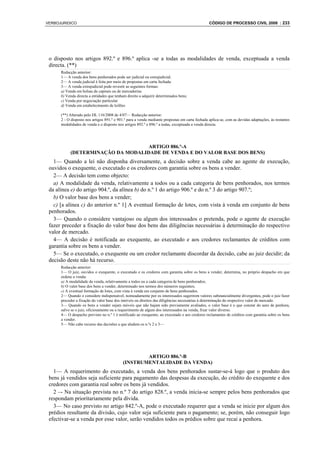 VERBOJURIDICO                                                                                   CÓDIGO DE PROCESSO CIVIL 2008 : 233




 o disposto nos artigos 892.º e 896.º aplica -se a todas as modalidades de venda, exceptuada a venda
 directa. (**)
      Redacção anterior:
      1— A venda dos bens penhorados pode ser judicial ou extrajudicial.
      2— A venda judicial é feita por meio de propostas em carta fechada.
      3— A venda extrajudicial pode revestir as seguintes formas:
      a) Venda em bolsas de capitais ou de mercadorias
      b) Venda directa a entidades que tenham direito a adquirir determinados bens;
      c) Venda por negociação particular
      d) Venda em estabelecimento de leilões

      (**) Alterado pelo DL 116/2008 de 4/07— Redacção anterior:
      2 - O disposto nos artigos 891.º e 901.º para a venda mediante propostas em carta fechada aplica-se, com as devidas adaptações, às restantes
      modalidades de venda e o disposto nos artigos 892.º e 896.º a todas, exceptuada a venda directa.




                                   ARTIGO 886.º-A
           (DETERMINAÇÃO DA MODALIDADE DE VENDA E DO VALOR BASE DOS BENS)
   1— Quando a lei não disponha diversamente, a decisão sobre a venda cabe ao agente de execução,
 ouvidos o exequente, o executado e os credores com garantia sobre os bens a vender.
   2— A decisão tem como objecto:
   a) A modalidade da venda, relativamente a todos ou a cada categoria de bens penhorados, nos termos
 da alínea e) do artigo 904.º, da alínea b) do n.º 1 do artigo 906.º e do n.º 3 do artigo 907.º;
   b) O valor base dos bens a vender;
   c) [a alínea c) do anterior n.º 1] A eventual formação de lotes, com vista à venda em conjunto de bens
 penhorados.
   3— Quando o considere vantajoso ou algum dos interessados o pretenda, pode o agente de execução
 fazer preceder a fixação do valor base dos bens das diligências necessárias à determinação do respectivo
 valor de mercado.
   4— A decisão é notificada ao exequente, ao executado e aos credores reclamantes de créditos com
 garantia sobre os bens a vender.
   5— Se o executado, o exequente ou um credor reclamante discordar da decisão, cabe ao juiz decidir; da
 decisão deste não há recurso.
      Redacção anterior:
      1— O juiz, ouvidos o exequente, o executado e os credores com garantia sobre os bens a vender, determina, no próprio despacho em que
      ordene a venda:
      a) A modalidade da venda, relativamente a todos ou a cada categoria de bens penhorados;
      b) O valor base dos bens a vender, determinado nos termos dos números seguintes;
      c) A eventual formação de lotes, com vista à venda em conjunto de bens penhorados.
      2— Quando o considere indispensável, nomeadamente por os interessados sugerirem valores substancialmente divergentes, pode o juiz fazer
      preceder a fixação do valor base dos imóveis ou direitos das diligências necessárias à determinação do respectivo valor de mercado.
      3— Quando os bens a vender sejam móveis que não hajam sido previamente avaliados, o valor base é o que constar do auto de penhora,
      salvo se o juiz, oficiosamente ou a requerimento de algum dos interessados na venda, fixar valor diverso.
      4— O despacho previsto no n.º 1 é notificado ao exequente, ao executado e aos credores reclamantes de créditos com garantia sobre os bens
      a vender.
      5— Não cabe recurso das decisões a que aludem os n.ºs 2 e 3—




                                                   ARTIGO 886.º-B
                                           (INSTRUMENTALIDADE DA VENDA)
   1— A requerimento do executado, a venda dos bens penhorados sustar-se-á logo que o produto dos
 bens já vendidos seja suficiente para pagamento das despesas da execução, do crédito do exequente e dos
 credores com garantia real sobre os bens já vendidos.
   2 –- Na situação prevista no n.º 7 do artigo 828.º, a venda inicia-se sempre pelos bens penhorados que
 respondam prioritariamente pela dívida.
   3— No caso previsto no artigo 842.º-A, pode o executado requerer que a venda se inicie por algum dos
 prédios resultante da divisão, cujo valor seja suficiente para o pagamento; se, porém, não conseguir logo
 efectivar-se a venda por esse valor, serão vendidos todos os prédios sobre que recai a penhora.
 