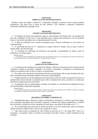 236 : CÓDIGO DE PROCESSO CIVIL 2008                                                                                              VERBOJURIDICO




                                                    ARTIGO 891.º
                                           (OBRIGAÇÃO DE MOSTRAR OS BENS)
   Durante o prazo dos editais e anúncios é o depositário obrigado a mostrar os bens a quem pretenda
 examiná-los; mas pode fixar as horas em que, durante o dia, facultará a inspecção, tornando-as
 conhecidas do público por qualquer meio.

                                                     ARTIGO 892.º
                                            (NOTIFICAÇÃO DOS PREFERENTES)
   1— Os titulares do direito de preferência, legal ou convencional com eficácia real, na alienação dos
 bens são notificados do dia, hora e local aprazados para a abertura das propostas, a fim de poderem
 exercer o seu direito no próprio acto, se alguma proposta for aceite.
   2— A falta de notificação tem a mesma consequência que a falta de notificação ou aviso prévio na
 venda particular.
   3— À notificação prevista no n.º 1 aplicam-se as regras relativas à citação, salvo no que se refere à
 citação edital, que não terá lugar.
   4— A frustração da notificação do preferente não preclude a possibilidade de propor acção de
 preferência, nos termos gerais.
      Redacção anterior:
      1— Os titulares do direito de preferência na alienação dos bens são notificados do dia, hora e local aprazados para a abertura das propostas, a
      fim de poderem exercer o seu direito no próprio acto, se alguma proposta for aceite.


                                                        ARTIGO 893.º
                                                 (ABERTURA DAS PROPOSTAS)
   1— As propostas são entregues na secretaria do tribunal e abertas na presença do juiz, devendo assistir
 à abertura o agente de execução e podendo a ela assistir o executado, o exequente, os reclamantes de
 créditos com garantia sobre os bens a vender e os proponentes.
   2— Se o preço mais elevado for oferecido por mais de um proponente, abre-se logo licitação entre eles,
 salvo se declararem que pretendem adquirir os bens em compropriedade.
   3— Estando presente só um dos proponentes do maior preço, pode esse cobrir a proposta dos outros; se
 nenhum deles estiver presente ou nenhum quiser cobrir a proposta dos outros, procede-se a sorteio para
 determinar a proposta que deve prevalecer.
   4— As propostas, uma vez apresentadas, só podem ser retiradas se a sua abertura for adiada por mais de
 noventa dias depois do primeiro designado.
      Redacção anterior:
      1— As propostas são entregues na secretaria do tribunal e abertas na presença do juiz, podendo assistir à abertura o executado, o exequente,
      os reclamantes de créditos com garantia sobre os bens a vender e os proponentes.


                                                   ARTIGO 894.º
                                         (DELIBERAÇÃO SOBRE AS PROPOSTAS)
   1— Imediatamente após a abertura ou depois de efectuada a licitação ou o sorteio a que houver lugar,
 são as propostas apreciadas pelo executado, exequente e credores que hajam comparecido; se nenhum
 estiver presente, considera-se aceite a proposta de maior preço, sem prejuízo do disposto no n.º 3—
   2— Se os interessados não estiverem de acordo, prevalece o voto dos credores que, entre os presentes,
 tenham maioria de créditos sobre os bens a que a proposta se refere.
   3— Não serão aceites as propostas de valor inferior ao previsto no n.º 2 do artigo 889.º, salvo se o
 exequente, o executado e todos os credores com garantia real sobre os bens a vender acordarem na sua
 aceitação.
 