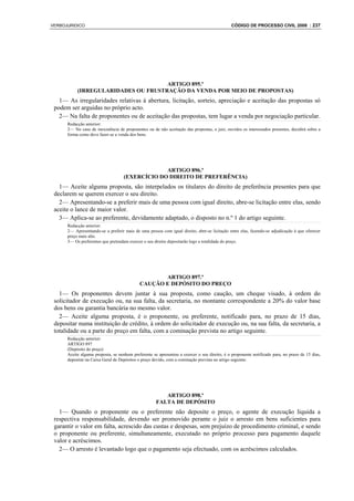 VERBOJURIDICO                                                                                 CÓDIGO DE PROCESSO CIVIL 2008 : 237




                                     ARTIGO 895.º
           (IRREGULARIDADES OU FRUSTRAÇÃO DA VENDA POR MEIO DE PROPOSTAS)
   1— As irregularidades relativas à abertura, licitação, sorteio, apreciação e aceitação das propostas só
 podem ser arguidas no próprio acto.
   2— Na falta de proponentes ou de aceitação das propostas, tem lugar a venda por negociação particular.
      Redacção anterior:
      2— No caso de inexistência de proponentes ou de não aceitação das propostas, o juiz, ouvidos os interessados presentes, decidirá sobre a
      forma como deve fazer-se a venda dos bens.




                                                 ARTIGO 896.º
                                    (EXERCÍCIO DO DIREITO DE PREFERÊNCIA)
   1— Aceite alguma proposta, são interpelados os titulares do direito de preferência presentes para que
 declarem se querem exercer o seu direito.
   2— Apresentando-se a preferir mais de uma pessoa com igual direito, abre-se licitação entre elas, sendo
 aceite o lance de maior valor.
   3— Aplica-se ao preferente, devidamente adaptado, o disposto no n.º 1 do artigo seguinte.
      Redacção anterior:
      2— Apresentando-se a preferir mais de uma pessoa com igual direito, abre-se licitação entre elas, fazendo-se adjudicação à que oferecer
      preço mais alto.
      3— Os preferentes que pretendam exercer o seu direito depositarão logo a totalidade do preço.




                                                   ARTIGO 897.º
                                            CAUÇÃO E DEPÓSITO DO PREÇO
   1— Os proponentes devem juntar à sua proposta, como caução, um cheque visado, à ordem do
 solicitador de execução ou, na sua falta, da secretaria, no montante correspondente a 20% do valor base
 dos bens ou garantia bancária no mesmo valor.
   2— Aceite alguma proposta, é o proponente, ou preferente, notificado para, no prazo de 15 dias,
 depositar numa instituição de crédito, à ordem do solicitador de execução ou, na sua falta, da secretaria, a
 totalidade ou a parte do preço em falta, com a cominação prevista no artigo seguinte.
      Redacção anterior:
      ARTIGO 897
      (Depósito do preço)
      Aceite alguma proposta, se nenhum preferente se apresentou a exercer o seu direito, é o proponente notificado para, no prazo de 15 dias,
      depositar na Caixa Geral de Depósitos o preço devido, com a cominação prevista no artigo seguinte.




                                                        ARTIGO 898.º
                                                     FALTA DE DEPÓSITO
   1— Quando o proponente ou o preferente não deposite o preço, o agente de execução liquida a
 respectiva responsabilidade, devendo ser promovido perante o juiz o arresto em bens suficientes para
 garantir o valor em falta, acrescido das custas e despesas, sem prejuízo de procedimento criminal, e sendo
 o proponente ou preferente, simultaneamente, executado no próprio processo para pagamento daquele
 valor e acréscimos.
   2— O arresto é levantado logo que o pagamento seja efectuado, com os acréscimos calculados.
 