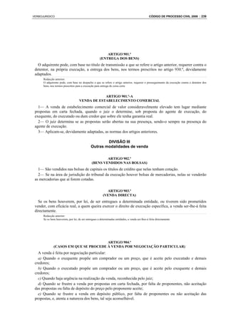 VERBOJURIDICO                                                                                    CÓDIGO DE PROCESSO CIVIL 2008 : 239




                                                           ARTIGO 901.º
                                                       (ENTREGA DOS BENS)
   O adquirente pode, com base no título de transmissão a que se refere o artigo anterior, requerer contra o
 detentor, na própria execução, a entrega dos bens, nos termos prescritos no artigo 930.º, devidamente
 adaptados.
      Redacção anterior:
      O adquirente pode, com base no despacho a que se refere o artigo anterior, requerer o prosseguimento da execução contra o detentor dos
      bens, nos termos prescritos para a execução para entrega de coisa certa


                                                 ARTIGO 901.º-A
                                     VENDA DE ESTABELECIMENTO COMERCIAL
   1— A venda de estabelecimento comercial de valor consideravelmente elevado tem lugar mediante
 propostas em carta fechada, quando o juiz o determine, sob proposta do agente de execução, do
 exequente, do executado ou dum credor que sobre ele tenha garantia real.
   2— O juiz determina se as propostas serão abertas na sua presença, sendo-o sempre na presença do
 agente de execução.
   3— Aplicam-se, devidamente adaptadas, as normas dos artigos anteriores.

                                                       DIVISÃO III
                                               Outras modalidades de venda

                                                        ARTIGO 902.º
                                                (BENS VENDIDOS NAS BOLSAS)
   1— São vendidos nas bolsas de capitais os títulos de crédito que nelas tenham cotação.
   2— Se na área de jurisdição do tribunal da execução houver bolsas de mercadorias, nelas se venderão
 as mercadorias que aí forem cotadas.

                                                           ARTIGO 903.º
                                                         (VENDA DIRECTA)
   Se os bens houverem, por lei, de ser entregues a determinada entidade, ou tiverem sido prometidos
 vender, com eficácia real, a quem queira exercer o direito de execução específica, a venda ser-lhe-á feita
 directamente.
      Redacção anterior:
      Se os bens houverem, por lei, de ser entregues a determinadas entidades, a venda ser-lhes-á feita directamente




                                       ARTIGO 904.º
              (CASOS EM QUE SE PROCEDE À VENDA POR NEGOCIAÇÃO PARTICULAR)
   A venda é feita por negociação particular:
   a) Quando o exequente propõe um comprador ou um preço, que é aceite pelo executado e demais
 credores;
   b) Quando o executado propõe um comprador ou um preço, que é aceite pelo exequente e demais
 credores;
   c) Quando haja urgência na realização da venda, reconhecida pelo juiz;
   d) Quando se frustre a venda por propostas em carta fechada, por falta de proponentes, não aceitação
 das propostas ou falta de depósito do preço pelo proponente aceite;
   e) Quando se frustre a venda em depósito público, por falta de proponentes ou não aceitação das
 propostas, e, atenta a natureza dos bens, tal seja aconselhável.
 