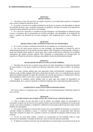 24 : CÓDIGO DE PROCESSO CIVIL 2008                                                            VERBOJURIDICO




                                              ARTIGO 85.º
                                            (REGRA GERAL)
    1— Em todos os casos não previstos nos artigos anteriores ou em disposições especiais é competente
 para a acção o tribunal do domicílio do réu.
    2— Se, porém, o réu não tiver residência habitual ou for incerto ou ausente, será demandado no tribunal
 do domicílio do autor; mas a curadoria, provisória ou definitiva, dos bens do ausente será requerida no
 tribunal do último domicílio que ele teve em Portugal.
    3— Se o réu tiver o domicílio e a residência em país estrangeiro, será demandado no tribunal do lugar
 em que se encontrar; não se encontrando em território português, será demandado no do domicílio do
 autor, e, quando este domicílio for em país estrangeiro, será competente para a causa o Tribunal de
 Lisboa.

                                       ARTIGO 86.º
                 (REGRA GERAL PARA AS PESSOAS COLECTIVAS E SOCIEDADES)
   1— Se o réu for o Estado, ao tribunal do domicílio do réu substitui-se o do domicílio do autor.
   2— Se o réu for outra pessoa colectiva ou uma sociedade, será demandado no tribunal da sede da
 administração principal ou no da sede da sucursal, agência, filial, delegação ou representação, conforme a
 acção seja dirigida contra aquela ou contra estas; mas a acção contra pessoas colectivas ou sociedades
 estrangeiras que tenham sucursal, agência, filial, delegação ou representação em Portugal pode ser
 proposta no tribunal da sede destas, ainda que seja pedida a citação da administração principal.

                                        ARTIGO 87.º
                       (PLURALIDADE DE RÉUS E CUMULAÇÃO DE PEDIDOS)
    1— Havendo mais de um réu na mesma causa, devem ser todos demandados no tribunal do domicílio
 do maior número; se for igual o número nos diferentes domicílios, pode o autor escolher o de qualquer
 deles.
    2— Se o autor cumular pedidos para cuja apreciação sejam territorialmente competentes diversos
 tribunais, pode escolher qualquer deles para a propositura da acção, salvo se a competência para apreciar
 algum dos pedidos depender de algum dos elementos de conexão que permitem o conhecimento oficioso
 da incompetência relativa; neste caso, a acção será proposta nesse tribunal.
    3— Quando se cumulem, porém, pedidos entre os quais haja uma relação de dependência ou
 subsidiariedade, deve a acção ser proposta no tribunal competente para a apreciação do pedido principal.

                                       ARTIGO 88.º
                      (COMPETÊNCIA PARA O JULGAMENTO DOS RECURSOS)
   Os recursos devem ser interpostos para o tribunal a que está hierarquicamente subordinado aquele de
 que se recorre.

                                     ARTIGO 89.º
          (ACÇÕES EM QUE SEJA PARTE O JUIZ, SEU CÔNJUGE OU CERTOS PARENTES)
   1— Para as acções em que seja parte o juiz de direito, seu cônjuge, algum seu descendente ou
 ascendente ou quem com ele conviva em economia comum e que devessem ser propostas na circunscrição
 em que o juiz exerce jurisdição, é competente o tribunal da circunscrição judicial cuja sede esteja a menor
 distância da sede daquela.
   2— Se a acção for proposta na circunscrição em que serve o juiz impedido de funcionar ou se este for aí
 colocado estando já pendente a causa, é o processo remetido para a circunscrição mais próxima,
 observado o disposto no artigo 123.º, podendo a remessa ser requerida em qualquer estado da causa, até à
 sentença.
   3— O juiz da causa pode ordenar e praticar na circunscrição do juiz impedido todos os actos
 necessários ao andamento e instrução do processo, como se fosse juiz dessa circunscrição.
   4— O disposto nos números anteriores não tem aplicação nas circunscrições em que houver mais de um
 