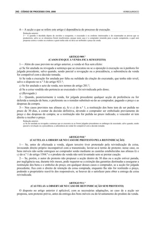 242 : CÓDIGO DE PROCESSO CIVIL 2008                                                                                       VERBOJURIDICO




   4— A acção a que se refere este artigo é dependência do processo de execução.
      Redacção anterior:
      2— A questão é decidida depois de ouvidos o exequente, o executado e os credores interessados e de examinadas as provas que se
      produzirem, salvo se os elementos forem insuficientes, porque neste caso é o comprador remetido para a acção competente, a qual será
      proposta contra o credor ou credores a quem tenha sido ou deva ser atribuído o preço da venda.




                                                ARTIGO 909.º
                                   (CASOS EM QUE A VENDA FICA SEM EFEITO)
   1— Além do caso previsto no artigo anterior, a venda só fica sem efeito:
   a) Se for anulada ou revogada a sentença que se executou ou se a oposição à execução ou à penhora for
 julgada procedente, salvo quando, sendo parcial a revogação ou a procedência, a subsistência da venda
 for compatível com a decisão tomada;
   b) Se toda a execução for anulada por falta ou nulidade da citação do executado, que tenha sido revel,
 salvo o disposto no n.º 3 do artigo 921.º;
   c) Se for anulado o acto da venda, nos termos do artigo 201.º;
   d) Se a coisa vendida não pertencia ao executado e foi reivindicada pelo dono;
   e) (Revogado.)
   2— Quando, posteriormente à venda, for julgada procedente qualquer acção de preferência ou for
 deferida a remição de bens, o preferente ou o remidor substituir-se-ão ao comprador, pagando o preço e as
 despesas da compra.
   3— Nos casos previstos nas alíneas a), b) e c) do n.º 1, a restituição dos bens tem de ser pedida no
 prazo de 30 dias, a contar da decisão definitiva, devendo o comprador ser embolsado previamente do
 preço e das despesas de compra; se a restituição não for pedida no prazo indicado, o vencedor só tem
 direito a receber o preço.
      Redacção anterior:
      a) Se for anulada ou revogada a sentença que se executou ou se forem julgados procedentes os embargos de executado, salvo quando, sendo
      parcial a revolução ou a procedência, a subsistência da venda for compatível com a decisão tomada;




                                      ARTIGO 910.º
             (CAUTELAS A OBSERVAR NO CASO DE PROTESTO PELA REIVINDICAÇÃO)
   1— Se, antes de efectuada a venda, algum terceiro tiver protestado pela reivindicação da coisa,
 invocando direito próprio incompatível com a transmissão, lavrar-se-á termo de protesto; nesse caso, os
 bens móveis não serão entregues ao comprador senão mediante as cautelas estabelecidas nas alíneas b) e
 c) do n.º 1 do artigo 1384.º e o produto da venda não será levantado sem se prestar caução.
   2— Se, porém, o autor do protesto não propuser a acção dentro de 30 dias ou a acção estiver parada,
 por negligência sua, durante três meses, pode requerer-se a extinção das garantias destinadas a assegurar a
 restituição dos bens e o embolso do preço; em qualquer desses casos o comprador, se a acção for julgada
 procedente, fica com o direito de retenção da coisa comprada, enquanto lhe não for restituído o preço,
 podendo o proprietário reavê-lo dos responsáveis, se houver de o satisfazer para obter a entrega da coisa
 reivindicada.

                                      ARTIGO 911.º
              (CAUTELAS A OBSERVAR NO CASO DE REIVINDICAÇÃO SEM PROTESTO)
   O disposto no artigo anterior é aplicável, com as necessárias adaptações, ao caso de a acção ser
 proposta, sem protesto prévio, antes da entrega dos bens móveis ou do levantamento do produto da venda.
 