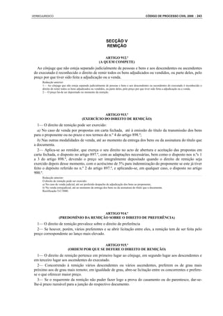 VERBOJURIDICO                                                                                   CÓDIGO DE PROCESSO CIVIL 2008 : 243




                                                             SECÇÃO V
                                                             REMIÇÃO

                                                           ARTIGO 912.º
                                                       (A QUEM COMPETE)
   Ao cônjuge que não esteja separado judicialmente de pessoas e bens e aos descendentes ou ascendentes
 do executado é reconhecido o direito de remir todos os bens adjudicados ou vendidos, ou parte deles, pelo
 preço por que tiver sido feita a adjudicação ou a venda.
      Redacção anterior:
      1— Ao cônjuge que não esteja separado judicialmente de pessoas e bens e aos descendentes ou ascendentes do executado é reconhecido o
      direito de remir todos os bens adjudicados ou vendidos, ou parte deles, pelo preço por que tiver sido feita a adjudicação ou a venda.
      2— O preço há-de ser depositado no momento da remição.




                                                   ARTIGO 913.º
                                        (EXERCÍCIO DO DIREITO DE REMIÇÃO)
   1— O direito de remição pode ser exercido:
   a) No caso de venda por propostas em carta fechada, até à emissão do título da transmissão dos bens
 para o proponente ou no prazo e nos termos do n.º 4 do artigo 898.º;
   b) Nas outras modalidades de venda, até ao momento da entrega dos bens ou da assinatura do título que
 a documenta.
   2— Aplica-se ao remidor, que exerça o seu direito no acto de abertura e aceitação das propostas em
 carta fechada, o disposto no artigo 897.º, com as adaptações necessárias, bem como o disposto nos n.ºs 1
 a 3 do artigo 898.º, devendo o preço ser integralmente depositado quando o direito de remição seja
 exercido depois desse momento, com o acréscimo de 5% para indemnização do proponente se este já tiver
 feito o depósito referido no n.º 2 do artigo 897.º, e aplicando-se, em qualquer caso, o disposto no artigo
 900.º.
      Redacção anterior:
      O direito de remição pode ser exercido:
      a) No caso de venda judicial, até ser proferido despacho de adjudicação dos bens ao proponente;
      b) Na venda extrajudicial, até ao momento da entrega dos bens ou da assinatura do título que a documenta.
      Rectificação 5-C/3000.




                                         ARTIGO 914.º
                    (PREDOMÍNIO DA REMIÇÃO SOBRE O DIREITO DE PREFERÊNCIA)
   1— O direito de remição prevalece sobre o direito de preferência
   2— Se houver, porém, vários preferentes e se abrir licitação entre eles, a remição tem de ser feita pelo
 preço correspondente ao lanço mais elevado.

                                              ARTIGO 915.º
                            (ORDEM POR QUE SE DEFERE O DIREITO DE REMIÇÃO)
   1— O direito de remição pertence em primeiro lugar ao cônjuge, em segundo lugar aos descendentes e
 em terceiro lugar aos ascendentes do executado.
   2— Concorrendo à remição vários descendentes ou vários ascendentes, preferem os de grau mais
 próximo aos de grau mais remoto; em igualdade de grau, abre-se licitação entre os concorrentes e prefere-
 se o que oferecer maior preço.
   3— Se o requerente da remição não puder fazer logo a prova do casamento ou do parentesco, dar-se-
 lhe-á prazo razoável para a junção do respectivo documento.
 