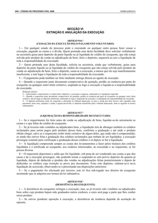 244 : CÓDIGO DE PROCESSO CIVIL 2008                                                                                            VERBOJURIDICO




                                               SECÇÃO VI
                                   EXTINÇÃO E ANULAÇÃO DA EXECUÇÃO

                                          ARTIGO 916.º
                       (CESSAÇÃO DA EXECUÇÃO PELO PAGAMENTO VOLUNTÁRIO)
   1— Em qualquer estado do processo pode o executado ou qualquer outra pessoa fazer cessar a
 execução, pagando as custas e a dívida. Quem pretenda usar desta faculdade deve solicitar verbalmente
 na secretaria guias para depósito da parte líquida ou já liquidada do crédito do exequente, que não esteja
 solvida pelo produto da venda ou adjudicação de bens; feito o depósito, requererá ao juiz a liquidação de
 toda a responsabilidade do executado.
   2— Quem pretenda usar desta faculdade, solicita na secretaria, ainda que verbalmente, guias para
 depósito da parte líquida ou já liquidada do crédito do exequente que não esteja solvida pelo produto da
 venda ou adjudicação de bens; feito o depósito, susta-se a execução, a menos que ele seja manifestamente
 insuficiente, e tem lugar a liquidação de toda a responsabilidade do executado.
   3— O pagamento pode também ser feito mediante entrega directa ao agente de execução.
   4— Quando o requerente junte documento comprovativo de quitação, perdão ou renúncia por parte do
 exequente ou qualquer outro título extintivo, suspende-se logo a execução e liquida-se a responsabilidade
 do executado.
      Redacção anterior:
      2— Apresentado o requerimento e comprovado o depósito, a execução é suspensa, ordenando-se a liquidação requerida.
      3— Quando o requerente junte documento comprovativo de quitação, perdão ou renúncia por parte do exequente ou qualquer outro título
      extintivo, não há lugar ao depósito preliminar, ordenando-se logo a suspensão da execução e a liquidação da responsabilidade do executado.
      4— O depósito preliminar pode ser requerido e efectuado no tribunal deprecado, se para a venda dos bens houver sido expedida carta
      precatória; neste caso, suspensa a venda, é aquela devolvida e o depósito transferido para o tribunal deprecante, onde se seguirão os termos
      subsequentes.


                                             ARTIGO 917.º
                           (LIQUIDAÇÃO DA RESPONSABILIDADE DO EXECUTADO)
    1— Se o requerimento for feito antes da venda ou adjudicação de bens, liquidar-se-ão unicamente as
 custas e o que faltar do crédito do exequente.
    2— Se já tiverem sido vendidos ou adjudicados bens, a liquidação tem de abranger também os créditos
 reclamados para serem pagos pelo produto desses bens, conforme a graduação e até onde o produto
 obtido chegar, salvo se o requerente exibir título extintivo de algum deles, que então não é compreendido;
 se ainda não estiver feita a graduação dos créditos reclamados que tenham de ser liquidados, a execução
 prossegue somente para verificação e graduação desses créditos e só depois se faz a liquidação.
    3— A liquidação compreende sempre as custas dos levantamentos a fazer pelos titulares dos créditos
 liquidados e é notificada ao exequente, aos credores interessados, ao executado e ao requerente, se for
 pessoa diversa.
    4— O requerente depositará o saldo que for liquidado, sob pena de ser condenado nas custas a que deu
 causa e de a execução prosseguir, não podendo tornar a suspender-se sem prévio depósito da quantia já
 liquidada, depois de deduzido o produto das vendas ou adjudicações feitas posteriormente e depois de
 deduzidos os créditos cuja extinção se prove por documento. Feito este depósito, ordenar-se-á nova
 liquidação do acrescido, observando-se o preceituado nas disposições anteriores.
    5— Se o pagamento for efectuado por terceiro, este só fica sub-rogado nos direitos do exequente
 mostrando que os adquiriu nos termos da lei substantiva.

                                                      ARTIGO 918.º
                                              (DESISTÊNCIA DO EXEQUENTE)
   1— A desistência do exequente extingue a execução; mas, se já tiverem sido vendidos ou adjudicados
 bens sobre cujo produto hajam sido graduados outros credores, a estes será paga a parte que lhes couber
 nesse produto.
   2— Se estiver pendente oposição à execução, a desistência da instância depende da aceitação do
 opoente.
 