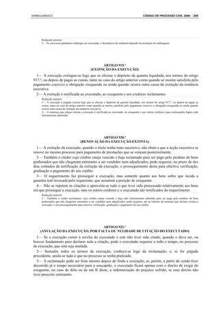 VERBOJURIDICO                                                                                CÓDIGO DE PROCESSO CIVIL 2008 : 245




      Redacção anterior:
      2— Se estiverem pendentes embargos de executado, a desistência da instância depende da aceitação do embargante.




                                                      ARTIGO 919.º
                                                (EXTINÇÃO DA EXECUÇÃO)
   1— A execução extingue-se logo que se efectue o depósito da quantia liquidada, nos termos do artigo
 917.º, ou depois de pagas as custas, tanto no caso do artigo anterior como quando se mostre satisfeita pelo
 pagamento coercivo a obrigação exequenda ou ainda quando ocorra outra causa de extinção da instância
 executiva.
   2— A extinção é notificada ao executado, ao exequente e aos credores reclamantes.
      Redacção anterior:
      1— A execução é julgada extinta logo que se efectue o depósito da quantia liquidada, nos termos do artigo 917.º, ou depois de pagas as
      custas, tanto no caso do artigo anterior como quando se mostre satisfeita pelo pagamento coercivo a obrigação exequenda ou ainda quando
      ocorra outra causa de extinção da instância executiva.
      2— A sentença que julgue extinta a execução é notificada ao executado, ao exequente e aos outros credores cujas reclamações hajam sido
      liminarmente admitidas.




                                                 ARTIGO 920.º
                                       (RENOVAÇÃO DA EXECUÇÃO EXTINTA)
   1— A extinção da execução, quando o título tenha trato sucessivo, não obsta a que a acção executiva se
 renove no mesmo processo para pagamento de prestações que se vençam posteriormente.
   2— Também o credor cujo crédito esteja vencido e haja reclamado para ser pago pelo produto de bens
 penhorados que não chegaram entretanto a ser vendidos nem adjudicados, pode requerer, no prazo de dez
 dias contados da notificação da extinção da execução, o prosseguimento desta para efectiva verificação,
 graduação e pagamento do seu crédito.
   3— O requerimento faz prosseguir a execução, mas somente quanto aos bens sobre que incida a
 garantia real invocada pelo requerente, que assumirá a posição de exequente.
   4— Não se repetem as citações e aproveita-se tudo o que tiver sido processado relativamente aos bens
 em que prossegue a execução, mas os outros credores e o executado são notificados do requerimento.
      Redacção anterior:
      2— Também o credor reclamante, cujo crédito esteja vencido e haja sido liminarmente admitido para ser pago pelo produto de bens
      penhorados que não chegaram entretanto a ser vendidos nem adjudicados, pode requerer, até ao trânsito da sentença que declare extinta a
      execução, o seu prosseguimento para efectiva verificação, graduação e pagamento do seu crédito.




                                  ARTIGO 921.º
     (ANULAÇÃO DA EXECUÇÃO, POR FALTA OU NULIDADE DE CITAÇÃO DO EXECUTADO)
    1— Se a execução correr à revelia do executado e este não tiver sido citado, quando o deva ser, ou
 houver fundamento para declarar nula a citação, pode o executado requerer a todo o tempo, no processo
 de execução, que esta seja anulada.
    2— Sustados todos os termos da execução, conhece-se logo da reclamação; e, se for julgada
 procedente, anula-se tudo o que no processo se tenha praticado.
    3— A reclamação pode ser feita mesmo depois de finda a execução; se, porém, a partir da venda tiver
 decorrido já o tempo necessário para a usucapião, o executado ficará apenas com o direito de exigir do
 exequente, no caso de dolo ou de má fé deste, a indemnização do prejuízo sofrido, se esse direito não
 tiver prescrito entretanto.
 