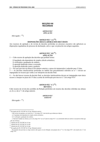 246 : CÓDIGO DE PROCESSO CIVIL 2008                                                                                                  VERBOJURIDICO




                                                                  SECÇÃO VIII
                                                                  RECURSOS

                                                                   ARTIGO 922.º
                                                                    APELAÇÃO
       (Revogado - 149)

                                         ARTIGO 922.º -A (150)
                         DISPOSIÇÕES REGULADORAS DOS RECURSOS
Aos recursos de apelação e de revista de decisões proferidas no processo executivo são aplicáveis as
disposições reguladoras do processo de declaração, salvo o que vai prescrito nos artigos seguintes.



                                       ARTIGO 922.º -B (151)
                                            APELAÇÃO
1 — Cabe recurso de apelação das decisões que ponham termo:
   À liquidação não dependente de simples cálculo aritmético;
   À verificação e graduação de créditos;
   À oposição deduzida contra a execução;
   À oposição deduzida contra a penhora.
2 — No caso previsto na alínea d) do número anterior, o prazo de interposição é reduzido para 15 dias.
3 — As decisões interlocutórias proferidas no âmbito dos procedimentos referidos no n.º 1 devem ser
impugnadas no recurso que venha a ser interposto da decisão final.
4 — Se não houver recurso da decisão final, as decisões interlocutórias devem ser impugnadas num único
recurso a interpor no prazo de 15 dias a contar da notificação prevista no n.º 2 do artigo 919.º



                                         ARTIGO 922.º -C (152)
                                              REVISTA
Cabe recurso de revista dos acórdãos da Relação proferidos em recurso das decisões referidas nas alíneas
a), b) e c) do n.º 1 do artigo anterior.

                                                                   ARTIGO 923.º
                                                                    AGRAVO
       (Revogado - 153)




149
      Revogado pelo DL 303/2007 de 24 Ago. Redacção anterior:
       Cabe recurso de apelação, nos termos do n.º 1 do artigo 678.º, das decisões que tenham por objecto:
       a) A liquidação não dependente de simples cálculo aritmético;
       b) A verificação e graduação dos créditos;
       c) Oposição fundada nas alíneas g) ou h) do artigo 814.º ou na 2ª parte do artigo 815.º, ou constituindo defesa de mérito à execução de título que
  não seja sentença..
150
    Aditado pelo DL 303/2007 de 24 Ago.
151
    Aditado pelo DL 303/2007 de 24 Ago.
152
    Aditado pelo DL 303/2007 de 24 Ago.
153
    Revogado pelo DL 303/2007 de 24 Ago. Redacção anterior:
     Das decisões não previstas no artigo anterior cabe agravo só até à Relação, sem prejuízo dos n.os 2 e 3 do artigo 678.º e da ressalva do n.º 2 do
  artigo 754.º.
 
