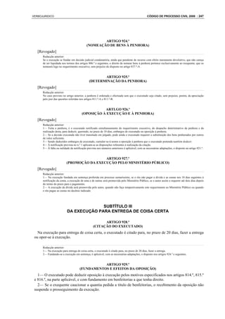 VERBOJURIDICO                                                                                    CÓDIGO DE PROCESSO CIVIL 2008 : 247




                                                    ARTIGO 924.º
                                            (NOMEAÇÃO DE BENS À PENHORA)
   [Revogado]
      Redacção anterior:
      Se a execução se fundar em decisão judicial condenatória, ainda que pendente de recurso com efeito meramente devolutivo, que não careça
      de ser liquidada nos termos dos artigos 806.º e seguintes, o direito de nomear bens à penhora pertence exclusivamente ao exequente, que os
      nomeará logo no requerimento executivo, sem prejuízo do disposto no artigo 837.º-A .


                                                     ARTIGO 925.º
                                              (DETERMINAÇÃO DA PENHORA)
   [Revogado]
      Redacção anterior:
      No caso previsto no artigo anterior, a penhora é ordenada e efectuada sem que o executado seja citado, sem prejuízo, porém, da apreciação
      pelo juiz das questões referidas nos artigos 811.º-A e 811.º-B.


                                                   ARTLGO 926.º
                                        (OPOSIÇÃO À EXECUÇÃO E À PENHORA)
   [Revogado]
      Redacção anterior:
      1— Feita a penhora, é o executado notificado simultaneamente do requerimento executivo, do despacho determinativo da penhora e da
      realização desta, para deduzir, querendo, no prazo de 10 dias, embargos de executado ou oposição à penhora.
      2— Se a decisão executada não tiver transitado em julgado, pode ainda o executado requerer a substituição dos bens penhorados por outros
      de valor suficiente.
      3— Sendo deduzidos embargos de executado, cumular-se-á nestes a oposição à penhora que o executado pretenda também deduzir.
      4— À notificação prevista no n.º 1 aplicam-se as disposições referentes à realização da citação.
      5— À falta ou nulidade da notificação prevista nos números anteriores é aplicável, com as necessárias adaptações, o disposto no artigo 921.º.


                                           ARTIGO 927.º
                          (PROMOÇÃO DA EXECUÇÃO PELO MINISTÉRIO PÚBLICO)
   [Revogado]
      Redacção anterior:
      1— Na execução fundada em sentença proferida em processo sumaríssimo, se o réu não pagar a dívida e as custas nos 10 dias seguintes à
      notificação da conta, a execução de uma e de outras será promovida pelo Ministério Público, se o autor assim o requerer até dois dias depois
      do termo do prazo para o pagamento.
      2— A execução da dívida será promovida pelo autor, quando não faça tempestivamente este requerimento ao Ministério Público ou quando
      o réu pague as custas no decênio indicado.




                                         SUBTÍTULO III
                           DA EXECUÇÃO PARA ENTREGA DE COISA CERTA

                                                        ARTIGO 928.º
                                                  (CITAÇÃO DO EXECUTADO)
   Na execução para entrega de coisa certa, o executado é citado para, no prazo de 20 dias, fazer a entrega
 ou opor-se à execução.

      Redacção anterior:
      1— Na execução para entrega de coisa certa, o executado é citado para, no prazo de 20 dias, fazer a entrega.
      2— Fundando-se a execução em sentença, é aplicável, com as necessárias adaptações, o disposto nos artigos 924.º e seguintes.


                                                 ARTIGO 929.º
                                      (FUNDAMENTOS E EFEITOS DA OPOSIÇÃO)
   1— O executado pode deduzir oposição à execução pelos motivos especificados nos artigos 814.º, 815.º
 e 816.º, na parte aplicável, e com fundamento em benfeitorias a que tenha direito.
   2— Se o exequente caucionar a quantia pedida a título de benfeitorias, o recebimento da oposição não
 suspende o prosseguimento da execução.
 