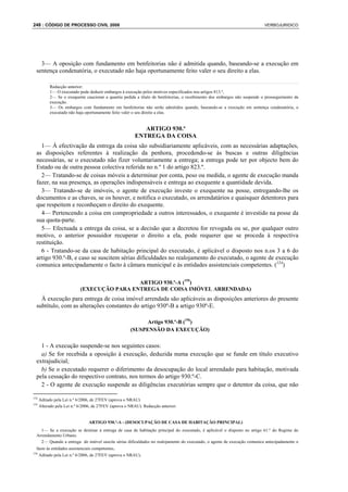 248 : CÓDIGO DE PROCESSO CIVIL 2008                                                                                        VERBOJURIDICO




    3— A oposição com fundamento em benfeitorias não é admitida quando, baseando-se a execução em
  sentença condenatória, o executado não haja oportunamente feito valer o seu direito a elas.

           Redacção anterior:
           1— O executado pode deduzir embargos à execução pelos motivos especificados nos artigos 813.º,
           2— Se o exequente caucionar a quantia pedida a título de benfeitorias, o recebimento dos embargos não suspende o prosseguimento da
           execução.
           3— Os embargos com fundamento em benfeitorias não serão admitidos quando, baseando-se a execução em sentença condenatória, o
           executado não haja oportunamente feito valer o seu direito a elas.


                                                            ARTIGO 930.º
                                                         ENTREGA DA COISA
    1— À efectivação da entrega da coisa são subsidiariamente aplicáveis, com as necessárias adaptações,
  as disposições referentes à realização da penhora, procedendo-se às buscas e outras diligências
  necessárias, se o executado não fizer voluntariamente a entrega; a entrega pode ter por objecto bem do
  Estado ou de outra pessoa colectiva referida no n.º 1 do artigo 823.º.
    2— Tratando-se de coisas móveis a determinar por conta, peso ou medida, o agente de execução manda
  fazer, na sua presença, as operações indispensáveis e entrega ao exequente a quantidade devida.
    3— Tratando-se de imóveis, o agente de execução investe o exequente na posse, entregando-lhe os
  documentos e as chaves, se os houver, e notifica o executado, os arrendatários e quaisquer detentores para
  que respeitem e reconheçam o direito do exequente.
    4— Pertencendo a coisa em compropriedade a outros interessados, o exequente é investido na posse da
  sua quota-parte.
    5— Efectuada a entrega da coisa, se a decisão que a decretou for revogada ou se, por qualquer outro
  motivo, o anterior possuidor recuperar o direito a ela, pode requerer que se proceda à respectiva
  restituição.
    6 - Tratando-se da casa de habitação principal do executado, é aplicável o disposto nos n.os 3 a 6 do
  artigo 930.º-B, e caso se suscitem sérias dificuldades no realojamento do executado, o agente de execução
  comunica antecipadamente o facto à câmara municipal e às entidades assistenciais competentes. (154)

                                             ARTIGO 930.º-A (155)
                            (EXECUÇÃO PARA ENTREGA DE COISA IMÓVEL ARRENDADA)
    À execução para entrega de coisa imóvel arrendada são aplicáveis as disposições anteriores do presente
  subtítulo, com as alterações constantes do artigo 930º-B a artigo 930º-E.

                                                             Artigo 930.º-B (156)
                                                       (SUSPENSÃO DA EXECUÇÃO)

    1 - A execução suspende-se nos seguintes casos:
    a) Se for recebida a oposição à execução, deduzida numa execução que se funde em título executivo
  extrajudicial;
    b) Se o executado requerer o diferimento da desocupação do local arrendado para habitação, motivada
  pela cessação do respectivo contrato, nos termos do artigo 930.º-C.
    2 - O agente de execução suspende as diligências executórias sempre que o detentor da coisa, que não

154
      Aditado pela Lei n.º 6/2006, de 27FEV (aprova o NRAU)
155
      Alterado pela Lei n.º 6/2006, de 27FEV (aprova o NRAU). Redacção anterior:


                                ARTIGO 930.º-A - (DESOCUPAÇÃO DE CASA DE HABITAÇÃO PRINCIPAL)
    1— Se a execução se destinar à entrega de casa de habitação principal do executado, é aplicável o disposto no artigo 61.º do Regime do
  Arrendamento Urbano.
    2— Quando a entrega do imóvel suscite sérias dificuldades no realojamento do executado, o agente de execução comunica antecipadamente o
  facto às entidades assistenciais competentes.
156
      Aditado pela Lei n.º 6/2006, de 27FEV (aprova o NRAU).
 