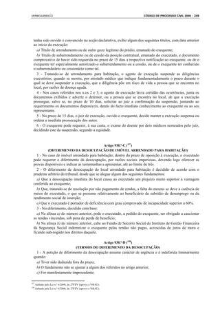 VERBOJURIDICO                                                           CÓDIGO DE PROCESSO CIVIL 2008 : 249




  tenha sido ouvido e convencido na acção declarativa, exibir algum dos seguintes títulos, com data anterior
  ao início da execução:
    a) Título de arrendamento ou de outro gozo legítimo do prédio, emanado do exequente;
    b) Título de subarrendamento ou de cessão da posição contratual, emanado do executado, e documento
  comprovativo de haver sido requerida no prazo de 15 dias a respectiva notificação ao exequente, ou de o
  exequente ter especialmente autorizado o subarrendamento ou a cessão, ou de o exequente ter conhecido
  o subarrendatário ou cessionário como tal.
    3 - Tratando-se de arrendamento para habitação, o agente de execução suspende as diligências
  executórias, quando se mostre, por atestado médico que indique fundamentadamente o prazo durante o
  qual se deve suspender a execução, que a diligência põe em risco de vida a pessoa que se encontra no
  local, por razões de doença aguda.
    4 - Nos casos referidos nos n.os 2 e 3, o agente de execução lavra certidão das ocorrências, junta os
  documentos exibidos e adverte o detentor, ou a pessoa que se encontra no local, de que a execução
  prossegue, salvo se, no prazo de 10 dias, solicitar ao juiz a confirmação da suspensão, juntando ao
  requerimento os documentos disponíveis, dando do facto imediato conhecimento ao exequente ou ao seu
  representante.
    5 - No prazo de 15 dias, o juiz de execução, ouvido o exequente, decide manter a execução suspensa ou
  ordena a imediata prossecução dos autos.
    6 - O exequente pode requerer, à sua custa, o exame do doente por dois médicos nomeados pelo juiz,
  decidindo este da suspensão, segundo a equidade.


                                         Artigo 930.º-C (157)
                (DIFERIMENTO DA DESOCUPAÇÃO DE IMÓVEL ARRENDADO PARA HABITAÇÃO)
    1 - No caso de imóvel arrendado para habitação, dentro do prazo de oposição à execução, o executado
  pode requerer o diferimento da desocupação, por razões sociais imperiosas, devendo logo oferecer as
  provas disponíveis e indicar as testemunhas a apresentar, até ao limite de três.
    2 - O diferimento de desocupação do local arrendado para habitação é decidido de acordo com o
  prudente arbítrio do tribunal, desde que se alegue algum dos seguintes fundamentos:
    a) Que a desocupação imediata do local causa ao executado um prejuízo muito superior à vantagem
  conferida ao exequente;
    b) Que, tratando-se de resolução por não pagamento de rendas, a falta do mesmo se deve a carência de
  meios do executado, o que se presume relativamente ao beneficiário de subsídio de desemprego ou de
  rendimento social de inserção;
    c) Que o executado é portador de deficiência com grau comprovado de incapacidade superior a 60%.
    3 - No diferimento, decidido com base:
    a) Na alínea a) do número anterior, pode o executado, a pedido do exequente, ser obrigado a caucionar
  as rendas vincendas, sob pena de perda de benefício;
    b) Na alínea b) do número anterior, cabe ao Fundo de Socorro Social do Instituto de Gestão Financeira
  da Segurança Social indemnizar o exequente pelas rendas não pagas, acrescidas de juros de mora e
  ficando sub-rogado nos direitos daquele.

                                                     Artigo 930.º-D (158)
                                        (TERMOS DO DIFERIMENTO DA DESOCUPAÇÃO)
    1 - A petição de diferimento da desocupação assume carácter de urgência e é indeferida liminarmente
  quando:
    a) Tiver sido deduzida fora do prazo;
    b) O fundamento não se ajustar a algum dos referidos no artigo anterior;
    c) For manifestamente improcedente.

157
      Aditado pela Lei n.º 6/2006, de 27FEV (aprova o NRAU).
158
      Aditado pela Lei n.º 6/2006, de 27FEV (aprova o NRAU).
 