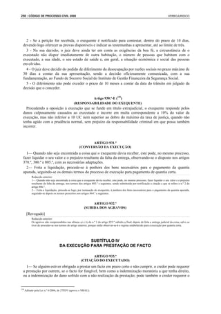 250 : CÓDIGO DE PROCESSO CIVIL 2008                                                                                                    VERBOJURIDICO




    2 - Se a petição for recebida, o exequente é notificado para contestar, dentro do prazo de 10 dias,
  devendo logo oferecer as provas disponíveis e indicar as testemunhas a apresentar, até ao limite de três.
    3 - Na sua decisão, o juiz deve ainda ter em conta as exigências da boa fé, a circunstância de o
  executado não dispor imediatamente de outra habitação, o número de pessoas que habitam com o
  executado, a sua idade, o seu estado de saúde e, em geral, a situação económica e social das pessoas
  envolvidas.
    4 - O juiz deve decidir do pedido de diferimento da desocupação por razões sociais no prazo máximo de
  30 dias a contar da sua apresentação, sendo a decisão oficiosamente comunicada, com a sua
  fundamentação, ao Fundo de Socorro Social do Instituto de Gestão Financeira da Segurança Social.
    5 - O diferimento não pode exceder o prazo de 10 meses a contar da data do trânsito em julgado da
  decisão que o conceder.

                                                          Artigo 930.º-E (159)
                                                 (RESPONSABILIDADE DO EXEQUENTE)
    Procedendo a oposição à execução que se funde em título extrajudicial, o exequente responde pelos
  danos culposamente causados ao executado e incorre em multa correspondente a 10% do valor da
  execução, mas não inferior a 10 UC nem superior ao dobro do máximo da taxa de justiça, quando não
  tenha agido com a prudência normal, sem prejuízo da responsabilidade criminal em que possa também
  incorrer.



                                                            ARTIGO 931.º
                                                      (CONVERSÃO DA EXECUÇÃO)
    1— Quando não seja encontrada a coisa que o exequente devia receber, este pode, no mesmo processo,
  fazer liquidar o seu valor e o prejuízo resultante da falta da entrega, observando-se o disposto nos artigos
  378.º, 380.º e 805.º, com as necessárias adaptações.
    2— Feita a liquidação, procede-se à penhora dos bens necessários para o pagamento da quantia
  apurada, seguindo-se os demais termos do processo de execução para pagamento de quantia certa.
           Redacção anterior:
           1— Quando não seja encontrada a coisa que o exequente devia receber, este pode, no mesmo processo, fazer liquidar o seu valor e o prejuízo
           resultante da falta da entrega, nos termos dos artigos 805.º e seguintes, sendo substituída por notificação a citação a que se refere o n.º 2 do
           artigo 806.º.
           2— Feita a liquidação, procede-se logo, por nomeação do exequente, à penhora dos bens necessários para o pagamento da quantia apurada,
           seguindo-se depois os termos prescritos nos artigos 864.º e seguintes.


                                                               ARTIGO 932.º
                                                          (SUBIDA DOS AGRAVOS)
       [Revogado]
           Redacção anterior:
           Os agravos não compreendidos nas alíneas a) e b) do n.º 1 do artigo 923.º subirão a final, depois de feita a entrega judicial da coisa, salvo se
           tiver de proceder-se nos termos do artigo anterior, porque então observar-se-á o regime estabelecido para a execução por quantia certa.




                                                SUBTÍTULO IV
                                    DA EXECUÇÃO PARA PRESTAÇÃO DE FACTO

                                                              ARTIGO 933.º
                                                        (CITAÇÃO DO EXECUTADO)
    1— Se alguém estiver obrigado a prestar um facto em prazo certo e não cumprir, o credor pode requerer
  a prestação por outrem, se o facto for fungível, bem como a indemnização moratória a que tenha direito,
  ou a indemnização do dano sofrido com a não realização da prestação; pode também o credor requerer o


159
      Aditado pela Lei n.º 6/2006, de 27FEV (aprova o NRAU).
 