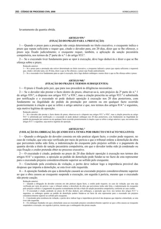 252 : CÓDIGO DE PROCESSO CIVIL 2008                                                                                            VERBOJURIDICO




   levantamento da quantia obtida.

                                                   ARTIGO 939.º
                                      (FIXAÇÃO DO PRAZO PARA A PRESTAÇÃO)
   1— Quando o prazo para a prestação não esteja determinado no título executivo, o exequente indica o
 prazo que reputa suficiente e requer que, citado o devedor para, em 20 dias, dizer que se lhe oferecer, o
 prazo seja fixado judicialmente; o exequente requer, também, a aplicação da sanção pecuniária
 compulsória, nos termos da 2ª parte do n.º 1 do artigo 933.º.
   2— Se o executado tiver fundamento para se opor à execução, deve logo deduzi-la e dizer o que se lhe
 ofereça sobre o prazo.
      Redacção anterior:
      1— Se o prazo para a prestação não estiver determinado no título executivo, o exequente indicará o prazo que reputa suficiente e requererá
      que, citado o devedor para, em 20 dias, dizer o que se lhe oferecer, o prazo seja fixado judicialmente.
      2— Se o executado tiver fundamento para se opor à execução, deve logo deduzir embargos e nestes dizer o que se lhe ofereça sobre o prazo.


                                                ARTIGO 940.º
                                 (FIXAÇÃO DO PRAZO E TERMOS SUBSEQUENTES)
   1— O prazo é fixado pelo juiz, que para isso procederá às diligências necessárias.
   2— Se o devedor não prestar o facto dentro do prazo, observar-se-á, sem prejuízo da 2ª parte do n.º 1
 do artigo 939.º, o disposto nos artigos 933.º a 938.º, mas a citação prescrita no artigo 933.º é substituída
 por notificação e o executado só pode deduzir oposição à execução nos 20 dias posteriores, com
 fundamento na ilegalidade do pedido da prestação por outrem ou em qualquer facto ocorrido
 posteriormente à citação a que se refere o artigo anterior e que, nos termos dos artigos 814.º e seguintes,
 seja motivo legítimo de oposição.
      Redacção anterior:
      2— Se o devedor não prestar o facto dentro do prazo, observar-se-á o disposto nos artigos 933.º a 938.º, mas a citação prescrita no artigo
      933.º é substituída por notificação e o executado só pode deduzir embargos nos 20 dias posteriores, com fundamento na ilegalidade do
      pedido da prestação por outrem ou em qualquer facto ocorrido posteriormente à citação a que se refere o artigo anterior e que, nos termos dos
      artigos 813.º e seguintes, seja motivo legítimo de oposição.


                                  ARTIGO 941.º
   (VIOLAÇÃO DA OBRIGAÇÃO, QUANDO ESTA TENHA POR OBJECTO UM FACTO NEGATIVO)
   1— Quando a obrigação do devedor consista em não praticar algum facto, o credor pode requerer, no
 caso de violação, que esta seja verificada por meio de perícia e que o tribunal ordene a demolição da obra
 que porventura tenha sido feita, a indemnização do exequente pelo prejuízo sofrido e o pagamento da
 quantia devida a título de sanção pecuniária compulsória, em que o devedor tenha sido já condenado ou
 cuja fixação o credor pretenda obter no processo executivo.
   2— O executado é citado, podendo no prazo de 20 dias deduzir oposição à execução nos termos dos
 artigos 814.º e seguintes; a oposição ao pedido de demolição pode fundar-se no facto de esta representar
 para o executado prejuízo consideravelmente superior ao sofrido pelo exequente.
   3— Concluindo pela existência da violação, o perito deve indicar logo a importância provável das
 despesas que importa a demolição, se esta tiver sido requerida.
   4— A oposição fundada em que a demolição causará ao executado prejuízo consideravelmente superior
 ao que a obra causou ao exequente suspende a execução, em seguida à perícia, mesmo que o executado
 não preste caução.
      Redacção anterior:
      1— Quando a obrigação do devedor consista em não praticar algum facto, o credor pode requerer, no caso de violação, que esta seja
      verificada por meio de perícia e que o tribunal ordene a demolição da obra que porventura tenha sido feita, a indemnização do exequente
      pelo prejuízo sofrido e o pagamento da quantia eventualmente devida a título de sanção pecuniária compulsória, conforme ao caso couber.
      2— O executado é citado, podendo no prazo de 20 dias deduzir, por embargos, a oposição que tiver, nos termos dos artigos 813.º e
      seguintes; os embargos quanto ao pedido de demolição podem fundar-se no facto de esta representar para o executado um prejuízo
      consideravelmente superior ao sofrido pelo exequente.
      3— Concluindo pela existência da violação, o perito deve indicar logo a importância provável das despesas que importa a demolição, se esta
      tiver sido requerida.
      4— Os embargos fundados em que a demolição causa ao executado prejuízo consideravelmente superior ao que a obra causou ao exequente
      suspendem a execução, em seguida à perícia, mesmo que o embargante não preste caução.
 