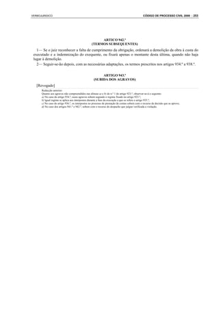 VERBOJURIDICO                                                                                   CÓDIGO DE PROCESSO CIVIL 2008 : 253




                                                       ARTICO 942.º
                                                  (TERMOS SUBSEQUENTES)
   1— Se o juiz reconhecer a falta de cumprimento da obrigação, ordenará a demolição da obra à custa do
 executado e a indemnização do exequente, ou fixará apenas o montante desta última, quando não haja
 lugar à demolição.
   2— Seguir-se-ão depois, com as necessárias adaptações, os termos prescritos nos artigos 934.º a 938.º.

                                                         ARTIGO 943.º
                                                    (SUBIDA DOS AGRAVOS)
   [Revogado]
      Redacção anterior:
      Quanto aos agravos não compreendidos nas alíneas a) e b) do n.º 1 do artigo 923.º, observar-se-á o seguinte:
      a) No caso do artigo 934.º, esses agravos sobem segundo o regime fixado no artigo 923.º;
      b) Igual regime se aplica aos interpostos durante a fase da execução a que se refere o artigo 935.º;
      c) No caso do artigo 936.º, os interpostos no processo de prestação de contas sobem com o recurso da decisão que as aprove;
      d) No caso dos artigos 941.º e 942.º, sobem com o recurso do despacho que julgue verificada a violação.
 