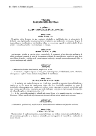 254 : CÓDIGO DE PROCESSO CIVIL 2008                                                          VERBOJURIDICO




                                         TÍTULO IV
                                  DOS PROCESSOS ESPECIAIS


                                     CAPÍTULO I
                           DAS INTERDIÇÕES E INABILITAÇÕES

                                             ARTIGO 944.º
                                          (PETIÇÃO INICIAL)
   Na petição inicial da acção em que requeira a interdição ou inabilitação, deve o autor, depois de
 deduzida a sua legitimidade, mencionar os factos reveladores dos fundamentos invocados e do grau de
 incapacidade do interditando ou inabilitando e indicar as pessoas que, segundo os critérios da lei, devam
 compor o conselho de família e exercer a tutela ou curatela.

                                            ARTIGO 945.º
                                      (PUBLICIDADE DA ACÇÃO)
   Apresentada a petição, se a acção estiver em condições de prosseguir, o juiz determina a afixação de
 editais no tribunal e na sede da junta de freguesia da residência do requerido, com menção do nome deste
 e do objecto da acção, e publicar-se-á, com as mesmas indicações, anúncio num dos jornais mais lidos na
 respectiva circunscrição judicial.

                                              ARTIGO 946.º
                                               (CITAÇÃO)
   1— O requerido é citado para contestar, no prazo de 30 dias.
   2— É aplicável à citação o disposto na parte geral; a citação por via postal não terá, porém, cabimento,
 salvo quando a acção se basear em mera prodigalidade do inabilitando.

                                          ARTIGO 947.º
                                 (REPRESENTAÇÃO DO REQUERIDO)
   1— Se a citação não puder efectuar-se, em virtude de o requerido se encontrar impossibilitado de a
 receber, ou se ele, apesar de regularmente citado, não tiver constituído mandatário no prazo de
 contestação, o juiz designa, como curador provisório, a pessoa a quem provavelmente competirá a tutela
 ou a curatela, que não seja o requerente, que será citada para contestar em representação do requerido;
 não o fazendo, aplica-se o disposto no artigo 15.º.
   2— Se for constituído mandatário judicial pelo requerido ou pelo respectivo curador provisório, o
 Ministério Público, quando não seja o requerente, apenas terá intervenção acessória no processo.

                                              ARTIGO 948.º
                                            (ARTICULADOS)
   À contestação, quando a haja, seguir-se-ão os demais articulados admitidos em processo ordinário.

                                            ARTIGO 949.º
                                        (PROVA PRELIMINAR)
   Quando se trate de acção de interdição, ou de inabilitação não fundada em mera prodigalidade, haja ou
 não contestação, proceder-se-á, findos os articulados, ao interrogatório do requerido e à realização do
 exame pericial.
 