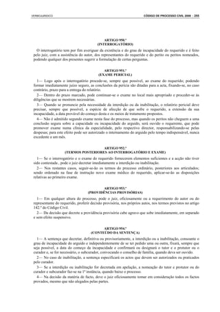 VERBOJURIDICO                                                           CÓDIGO DE PROCESSO CIVIL 2008 : 255




                                              ARTIGO 950.º
                                          (INTERROGATÓRIO)
   O interrogatório tem por fim averiguar da existência e do grau de incapacidade do requerido e é feito
 pelo juiz, com a assistência do autor, dos representantes do requerido e do perito ou peritos nomeados,
 podendo qualquer dos presentes sugerir a formulação de certas perguntas.

                                              ARTIGO 951.º
                                           (EXAME PERICIAL)
   1— Logo após o interrogatório procede-se, sempre que possível, ao exame do requerido; podendo
 formar imediatamente juízo seguro, as conclusões da perícia são ditadas para a acta, fixando-se, no caso
 contrário, prazo para a entrega do relatório.
   2— Dentro do prazo marcado, pode continuar-se o exame no local mais apropriado e proceder-se às
 diligências que se mostrem necessárias.
   3— Quando se pronuncie pela necessidade da interdição ou da inabilitação, o relatório pericial deve
 precisar, sempre que possível, a espécie de afecção de que sofre o requerido, a extensão da sua
 incapacidade, a data provável do começo desta e os meios de tratamento propostos.
   4— Não é admitido segundo exame nesta fase do processo, mas quando os peritos não cheguem a uma
 conclusão segura sobre a capacidade ou incapacidade do arguido, será ouvido o requerente, que pode
 promover exame numa clínica da especialidade, pelo respectivo director, responsabilizando-se pelas
 despesas; para este efeito pode ser autorizado o internamento do arguido pelo tempo indispensável, nunca
 excedente a um mês.

                                       ARTIGO 952.º
                     (TERMOS POSTERIORES AO INTERROGATÓRIO E EXAME)
   1— Se o interrogatório e o exame do requerido fornecerem elementos suficientes e a acção não tiver
 sido contestada , pode o juiz decretar imediatamente a interdição ou inabilitação.
   2— Nos restantes casos, seguir-se-ão os termos do processo ordinário, posteriores aos articulados;
 sendo ordenado na fase de instrução novo exame médico do requerido, aplicar-se-ão as disposições
 relativas ao primeiro exame.

                                           ARTIGO 953.º
                                    (PROVIDÊNCIAS PROVISÓRIAS)
   1— Em qualquer altura do processo, pode o juiz, oficiosamente ou a requerimento do autor ou do
 representante do requerido, proferir decisão provisória, nos próprios autos, nos termos previstos no artigo
 142.º do Código Civil.
   2— Da decisão que decrete a providência provisória cabe agravo que sobe imediatamente, em separado
 e sem efeito suspensivo.

                                            ARTIGO 954.º
                                      (CONTEÚDO DA SENTENÇA)
   1— A sentença que decretar, definitiva ou provisoriamente, a interdição ou a inabilitação, consoante o
 grau de incapacidade do arguido e independentemente de se ter pedido uma ou outra, fixará, sempre que
 seja possível, a data do começo da incapacidade e confirmará ou designará o tutor e o protutor ou o
 curador e, se for necessário, o subcurador, convocando o conselho de família, quando deva ser ouvido.
   2— No caso de inabilitação, a sentença especificará os actos que devem ser autorizados ou praticados
 pelo curador.
   3— Se a interdição ou inabilitação for decretada em apelação, a nomeação do tutor e protutor ou do
 curador e subcurador faz-se na 1ª instância, quando baixe o processo.
   4— Na decisão da matéria de facto, deve o juiz oficiosamente tomar em consideração todos os factos
 provados, mesmo que não alegados pelas partes.
 